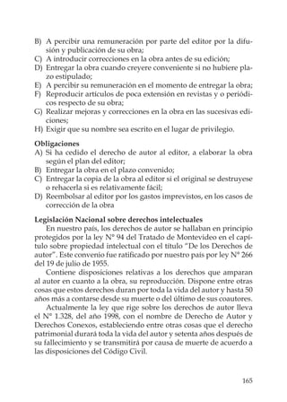 165
B) A percibir una remuneración por parte del editor por la difu-
sión y publicación de su obra;
C) A introducir correcciones en la obra antes de su edición;
D) Entregar la obra cuando creyere conveniente si no hubiere pla-
zo estipulado;
E) A percibir su remuneración en el momento de entregar la obra;
F) Reproducir artículos de poca extensión en revistas y o periódi-
cos respecto de su obra;
G) Realizar mejoras y correcciones en la obra en las sucesivas edi-
ciones;
H) Exigir que su nombre sea escrito en el lugar de privilegio.
Obligaciones
A) Si ha cedido el derecho de autor al editor, a elaborar la obra
según el plan del editor;
B) Entregar la obra en el plazo convenido;
C) Entregar la copia de la obra al editor si el original se destruyese
o rehacerla si es relativamente fácil;
D) Reembolsar al editor por los gastos imprevistos, en los casos de
corrección de la obra
Legislación Nacional sobre derechos intelectuales
En nuestro país, los derechos de autor se hallaban en principio
protegidos por la ley N° 94 del Tratado de Montevideo en el capí-
tulo sobre propiedad intelectual con el título “De los Derechos de
autor”. Este convenio fue ratiﬁcado por nuestro país por ley N° 266
del 19 de julio de 1955.
Contiene disposiciones relativas a los derechos que amparan
al autor en cuanto a la obra, su reproducción. Dispone entre otras
cosas que estos derechos duran por toda la vida del autor y hasta 50
años más a contarse desde su muerte o del último de sus coautores.
Actualmente la ley que rige sobre los derechos de autor lleva
el N° 1.328, del año 1998, con el nombre de Derecho de Autor y
Derechos Conexos, estableciendo entre otras cosas que el derecho
patrimonial durará toda la vida del autor y setenta años después de
su fallecimiento y se transmitirá por causa de muerte de acuerdo a
las disposiciones del Código Civil.
 