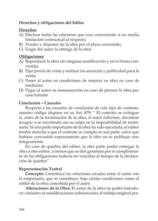 166
Derechos y obligaciones del Editor
Derechos
A) Efectuar todas las ediciones que crea conveniente si no media
limitación contractual al respecto;
B) Vender y disponer de la obra por el plazo convenido;
C) Exigir del autor la entrega de la obra
Obligaciones
A) Reproducir la obra sin ninguna modiﬁcación y en la forma con-
venida;
B) Fijar precio de venta y realizar los anuncios y publicidad para la
venta;
C) Poner al autor en condiciones de mejorar su obra en caso de
reedición;
D) Pagar al autor su remuneración en caso de perecer la obra por
caso fortuito
Conclusión – Causales
Respecto a las causales de conclusión de este tipo de contrato,
nuestro código dispone en su Art. 879: “ El contrato se extingue
si, antes de la terminación de la obra, el autor falleciere, deviniese
incapaz o se encontrare sin su culpa en la imposibilidad de termi-
narla. Si una parte importante de la obra ha sido ejecutada, el editor
tendrá derecho a que el contrato se cumpla en esa parte, salvo que
hubiere convenido expresamente que la obra no se publique sino
íntegramente.
En caso de quiebra del editor, la otra parte podrá entregar la
obra a otro editor, a menos que se den garantías por el cumplimien-
to de las obligaciones todavía no vencidas al tiempo de la declara-
ción de quiebra”
Representación Teatral
Concepto: Constituye las relaciones creadas entre el autor con
el empresario, que se constituye, bajo ciertas condiciones como el
editor de la obra concebida por el autor.
Alteraciones de la Obra: El autor de la obra no podrá introdu-
cir variantes ni modiﬁcaciones substanciales al trabajo original pre-
 