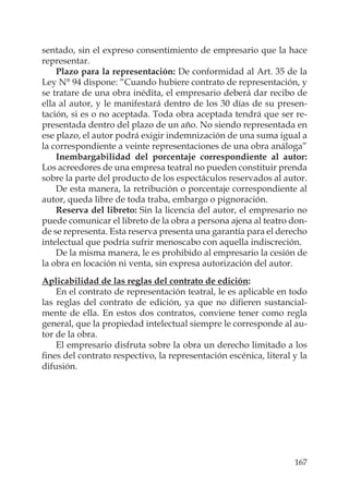 167
sentado, sin el expreso consentimiento de empresario que la hace
representar.
Plazo para la representación: De conformidad al Art. 35 de la
Ley N° 94 dispone: “Cuando hubiere contrato de representación, y
se tratare de una obra inédita, el empresario deberá dar recibo de
ella al autor, y le manifestará dentro de los 30 días de su presen-
tación, si es o no aceptada. Toda obra aceptada tendrá que ser re-
presentada dentro del plazo de un año. No siendo representada en
ese plazo, el autor podrá exigir indemnización de una suma igual a
la correspondiente a veinte representaciones de una obra análoga”
Inembargabilidad del porcentaje correspondiente al autor:
Los acreedores de una empresa teatral no pueden constituir prenda
sobre la parte del producto de los espectáculos reservados al autor.
De esta manera, la retribución o porcentaje correspondiente al
autor, queda libre de toda traba, embargo o pignoración.
Reserva del libreto: Sin la licencia del autor, el empresario no
puede comunicar el libreto de la obra a persona ajena al teatro don-
de se representa. Esta reserva presenta una garantía para el derecho
intelectual que podría sufrir menoscabo con aquella indiscreción.
De la misma manera, le es prohibido al empresario la cesión de
la obra en locación ni venta, sin expresa autorización del autor.
Aplicabilidad de las reglas del contrato de edición:
En el contrato de representación teatral, le es aplicable en todo
las reglas del contrato de edición, ya que no diﬁeren sustancial-
mente de ella. En estos dos contratos, conviene tener como regla
general, que la propiedad intelectual siempre le corresponde al au-
tor de la obra.
El empresario disfruta sobre la obra un derecho limitado a los
ﬁnes del contrato respectivo, la representación escénica, literal y la
difusión.
 