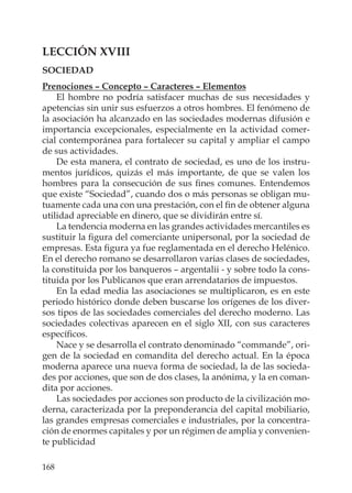 168
LECCIÓN XVIII
SOCIEDAD
Prenociones – Concepto – Caracteres – Elementos
El hombre no podría satisfacer muchas de sus necesidades y
apetencias sin unir sus esfuerzos a otros hombres. El fenómeno de
la asociación ha alcanzado en las sociedades modernas difusión e
importancia excepcionales, especialmente en la actividad comer-
cial contemporánea para fortalecer su capital y ampliar el campo
de sus actividades.
De esta manera, el contrato de sociedad, es uno de los instru-
mentos jurídicos, quizás el más importante, de que se valen los
hombres para la consecución de sus ﬁnes comunes. Entendemos
que existe “Sociedad”, cuando dos o más personas se obligan mu-
tuamente cada una con una prestación, con el ﬁn de obtener alguna
utilidad apreciable en dinero, que se dividirán entre sí.
La tendencia moderna en las grandes actividades mercantiles es
sustituir la ﬁgura del comerciante unipersonal, por la sociedad de
empresas. Esta ﬁgura ya fue reglamentada en el derecho Helénico.
En el derecho romano se desarrollaron varias clases de sociedades,
la constituida por los banqueros – argentalii - y sobre todo la cons-
tituida por los Publicanos que eran arrendatarios de impuestos.
En la edad media las asociaciones se multiplicaron, es en este
periodo histórico donde deben buscarse los orígenes de los diver-
sos tipos de las sociedades comerciales del derecho moderno. Las
sociedades colectivas aparecen en el siglo XII, con sus caracteres
especíﬁcos.
Nace y se desarrolla el contrato denominado “commande”, ori-
gen de la sociedad en comandita del derecho actual. En la época
moderna aparece una nueva forma de sociedad, la de las socieda-
des por acciones, que son de dos clases, la anónima, y la en coman-
dita por acciones.
Las sociedades por acciones son producto de la civilización mo-
derna, caracterizada por la preponderancia del capital mobiliario,
las grandes empresas comerciales e industriales, por la concentra-
ción de enormes capitales y por un régimen de amplia y convenien-
te publicidad
 