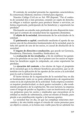 169
El contrato de sociedad presenta las siguientes características;
Es consensual, bilateral, oneroso y formal para algunos.
Nuestro Código Civil en su Art. 959 dispone: “Por el contra-
to de sociedad dos o más personas, creando un sujeto de derecho,
se obligan a realizar aportes para producir bienes o servicios, en
forma organizada, participando de los beneﬁcios y soportando las
pérdidas”
Efectuando un estudio más profundo de esta disposición tene-
mos que el contrato de sociedad tiene los siguientes elementos;
El objeto de la sociedad, determinante de las actividades de la
entidad;
El patrimonio o capital, constituido mediante el aporte de sus
socios; uno de los elementos fundamentales de la sociedad, pues la
falta del aporte de uno de los socios, es causal de disolución de la
sociedad.
El órgano de dirección o conducción, que puede ser Gerencia,
Presidencia, Directorio, Asamblea, Sindicatura, etc.
La evaluación de los resultados, a ﬁn de establecer las ganan-
cias o las pérdidas en su caso. En el primer caso los socios se repar-
tirán los beneﬁcios según lo estipulado, así como soportarán las
pérdidas.
La ejecución del contrato, a los efectos de logra el propósito
de la sociedad que es la obtener beneﬁcios pecuniarios, que se ob-
tendrán con la aplicación de los aportes de los socios a la actividad
para la cuál se formó la sociedad.
El factor técnico de la organización de la sociedad hoy en día
es fundamental, tanto en su parte administrativa de organización
como en la de explotación de la actividad. Toda empresa económi-
ca requiere productividad, es decir gastos racionales y alto rendi-
miento productivo de la explotación. Sin esos factores, la empresa
corre el riesgo de perder su liquidez y caer en insolvencia con gra-
ves perjuicios para los socios y empleados que encuentran en la
entidad su medio de subsistencia, como así mismo al Estado, pues
pierde a un contribuyente regular y de buenos aportes.
La sociedad hoy en día, en que las complejas relaciones mer-
cantiles y de otra índole exigen el vínculo de varias personas para
un objetivo común, es la forma más viable para llevar adelante los
 
