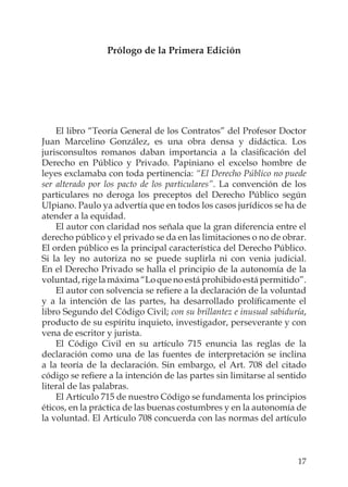 17
Prólogo de la Primera Edición
El libro “Teoría General de los Contratos” del Profesor Doctor
Juan Marcelino González, es una obra densa y didáctica. Los
jurisconsultos romanos daban importancia a la clasiﬁcación del
Derecho en Público y Privado. Papiniano el excelso hombre de
leyes exclamaba con toda pertinencia: “El Derecho Público no puede
ser alterado por los pacto de los particulares”. La convención de los
particulares no deroga los preceptos del Derecho Público según
Ulpiano. Paulo ya advertía que en todos los casos jurídicos se ha de
atender a la equidad.
El autor con claridad nos señala que la gran diferencia entre el
derecho público y el privado se da en las limitaciones o no de obrar.
El orden público es la principal característica del Derecho Público.
Si la ley no autoriza no se puede suplirla ni con venia judicial.
En el Derecho Privado se halla el principio de la autonomía de la
voluntad, rige la máxima “Lo que no está prohibido está permitido”.
El autor con solvencia se reﬁere a la declaración de la voluntad
y a la intención de las partes, ha desarrollado prolíﬁcamente el
libro Segundo del Código Civil; con su brillantez e inusual sabiduría,
producto de su espíritu inquieto, investigador, perseverante y con
vena de escritor y jurista.
El Código Civil en su artículo 715 enuncia las reglas de la
declaración como una de las fuentes de interpretación se inclina
a la teoría de la declaración. Sin embargo, el Art. 708 del citado
código se reﬁere a la intención de las partes sin limitarse al sentido
literal de las palabras.
El Artículo 715 de nuestro Código se fundamenta los principios
éticos, en la práctica de las buenas costumbres y en la autonomía de
la voluntad. El Artículo 708 concuerda con las normas del artículo
 