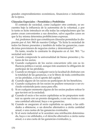 170
grandes emprendimientos económicos, ﬁnancieros e industriales
de la época.
Cláusulas Especiales – Permitidas y Prohibidas
El contrato de sociedad, como cualquier otro contrato, se en-
cuentra bajo la inﬂuencia de la autonomía de la voluntad, y por
lo tanto es lícito introducir en ella todas las estipulaciones que las
partes crean convenientes a sus derechos, salvo aquellos casos en
que la ley misma determina prohibiciones expresas.
Así, podemos decir que constituyen cláusulas permitidas lo dis-
puesto por el Art. 960 de nuestro Código: “Es lícita la sociedad de
todos los bienes presentes y también de todas las ganancias, cuan-
do éstas provinieren de negocios ciertos y determinados”
En tanto, resulta lo contrario lo dispuesto en el Art. 961: ”La
sociedad será nula:
a) Cuando comprende la universalidad de bienes presentes y fu-
turos de los socios;
b) Cuando cualquiera de los socios concurriere sólo con su in-
ﬂuencia política o social, aunque éste asumiere la obligación de
participar de las pérdidas;
c) Cuando se otorgue a cualquier socio la facultad de disfrutar con
la totalidad de las ganancias, o se le libere de toda contribución
en las pérdidas, o en el aporte del capital;
d) Cuando alguno de los socios no participare de los beneﬁcios;
e) Cuando cualquiera de los socios no pudiere renunciar o ser ex-
cluido existiendo justa causa para ello;
f) Si en cualquier momento alguno de los socios pudiere retirar lo
que tuviere en la sociedad;
g) Cuando el socio o los socios capitalistas se les propusiere resti-
tuir su aporte con un premio designado, o con sus frutos o con
una cantidad adicional, haya o no ganancias;
h) Cuando se asegurare al socio capitalista su aporte, o las utili-
dades a obtenerse, o un derecho alternativo a cierta cantidad
anual, o una cuotas de las ganancias eventuales;
i) Si al socio industrial se le acordare una retribución determina-
da, haya o no utilidades, o el derecho alternativo a cierta suma
anual, o a una cuota de las ganancias eventuales; y,
 