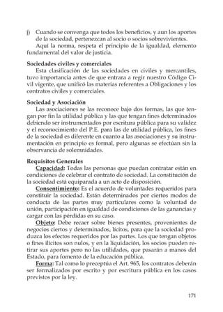 171
j) Cuando se convenga que todos los beneﬁcios, y aun los aportes
de la sociedad, pertenezcan al socio o socios sobrevivientes.
Aquí la norma, respeta el principio de la igualdad, elemento
fundamental del valor de justicia.
Sociedades civiles y comerciales
Esta clasiﬁcación de las sociedades en civiles y mercantiles,
tuvo importancia antes de que entrara a regir nuestro Código Ci-
vil vigente, que uniﬁcó las materias referentes a Obligaciones y los
contratos civiles y comerciales.
Sociedad y Asociación
Las asociaciones se las reconoce bajo dos formas, las que ten-
gan por ﬁn la utilidad pública y las que tengan ﬁnes determinados
debiendo ser instrumentados por escritura pública para su validez
y el reconocimiento del P.E. para las de utilidad pública, los ﬁnes
de la sociedad es diferente en cuanto a las asociaciones y su instru-
mentación en principio es formal, pero algunas se efectúan sin la
observancia de solemnidades.
Requisitos Generales
Capacidad: Todas las personas que puedan contratar están en
condiciones de celebrar el contrato de sociedad. La constitución de
la sociedad está equiparada a un acto de disposición.
Consentimiento: Es el acuerdo de voluntades requeridos para
constituir la sociedad. Están determinados por ciertos modos de
conducta de las partes muy particulares como la voluntad de
unión, participación en igualdad de condiciones de las ganancias y
cargar con las pérdidas en su caso.
Objeto: Debe recaer sobre bienes presentes, provenientes de
negocios ciertos y determinados, lícitos, para que la sociedad pro-
duzca los efectos requeridos por las partes. Los que tengan objetos
o ﬁnes ilícitos son nulos, y en la liquidación, los socios pueden re-
tirar sus aportes pero no las utilidades, que pasarán a manos del
Estado, para fomento de la educación pública.
Forma: Tal como lo preceptúa el Art. 965, los contratos deberán
ser formalizados por escrito y por escritura pública en los casos
previstos por la ley.
 