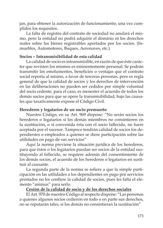 173
jan, para obtener la autorización de funcionamiento, una vez cum-
plidos los requisitos.
La falta de registro del contrato de sociedad no anulará el mis-
mo, pero la entidad no podrá adquirir el dominio ni los derechos
reales sobre los bienes registrables aportados por los socios. (In-
muebles, Automotores, Buques, Aeronaves, etc.)
Socios – Intransmisibilidad de esta calidad
La calidad de socio es intransmisible, en razón de que éste carác-
ter que revisten los mismos es eminentemente personal. Se podrán
transmitir los emolumentos, beneﬁcios o ventajas que el contrato
social reporta al mismo, a favor de terceras personas, pero es regla
general de que la calidad de socios y los derechos de intervención
en las deliberaciones no pueden ser cedidos por simple voluntad
del socio cedente, para el caso, es menester el acuerdo de todos los
demás socios para que se opere la transmisibilidad, bajo las causa-
les que taxativamente expone el Código Civil.
Herederos y legatarios de un socio premuerto
Nuestro Código, en su Art. 969 dispone: “No serán socios los
herederos o legatarios si los demás miembros no consintieren en
la sustitución, o si convenida ésta con el socio fallecido, no fuere
aceptada por el sucesor. Tampoco tendrán calidad de socios los de-
pendientes o empleados a quienes se diere participación sobre las
utilidades en pago de sus servicios”
Aquí la norma previene la situación jurídica de los herederos,
para que éstos o los legatarios puedan ser socios de la entidad sus-
tituyendo al fallecido, se requiere además del consentimiento de
los demás socios, el acuerdo de los herederos o legatarios en susti-
tuir al causante.
La segunda parte de la norma se reﬁere a que la simple parti-
cipación en las utilidades a los dependientes en pago por servicios
prestados no les conﬁere la calidad de socios, pues les falta el ele-
mento “animus” para serlo.
Cesión de la calidad de socio y de los derechos sociales
El Art. 970 de nuestro Código al respecto dispone: “Las personas
a quienes algunos socios cedieron en todo o en parte sus derechos,
no se reputarán tales, si los demás no consintieran la sustitución”
 