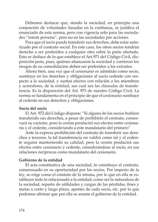 174
Debemos destacar que, siendo la sociedad, en principio una
conjunción de voluntades basadas en la conﬁanza, se justiﬁca el
enunciado de esta norma, pero con vigencia solo para las socieda-
des “intuiti persona”, pero no en las sociedades por acciones.
Para que el socio pueda transferir sus derechos, debe estar auto-
rizado por el contrato social. En este caso, los otros socios tendrán
derecho a ser preferidos a cualquier otro sobre la parte ofertada.
Esto se deduce de lo que establece el Art.971 del Código Civil, dis-
posición justa, pues, quiénes aﬁanzaron la sociedad y corrieron los
riesgos de su consolidación deben ser preferidos a los extraños.
Ahora bien, una vez que el cesionario es admitido como socio,
sustituye en los derechos y obligaciones al socio cedente con res-
pecto a la sociedad, y surtirá efectos con relación a los miembros
y acreedores, de la entidad, sea cual sea las cláusulas de transfe-
rencia. Es la disposición del Art. 973 de nuestro Código Civil. La
norma se fundamenta en el principio de que el cesionario sustituye
al cedente en sus derechos y obligaciones.
Socio del socio
El Art. 972 del Código dispone: ”Si alguno de los socios hubiere
transferido sus derechos, a pesar de prohibirlo el contrato, conser-
vará su carácter, pero la cesión producirá sus efectos entre cesiona-
rio y el cedente, considerando a éste mandatario del primero”
Ante la expresa prohibición del contrato de transferir sus dere-
chos a terceros, la tal transferencia no valdrá como tal y el ceden-
te seguirá manteniendo su calidad, pero la cesión producirá sus
efectos entre cesionario y cedente, considerándose al socio, en sus
relaciones recíprocas como mandatario del cesionario.
Gobierno de la entidad
El acta constitutiva de una sociedad, lo constituye el contrato,
consensuado en su oportunidad por los socios. Por imperio de la
ley, se erige como el estatuto de la misma, por lo que en ella se es-
tablecen todo lo relacionado a la entidad, como ser la naturaleza de
la sociedad, reparto de utilidades y cargas de las pérdidas, ﬁnes y
metas a corto y largo plazo, aportes de cada socio, etc. por lo que
podemos aﬁrmar que por ella se asume el gobierno de la entidad.
 