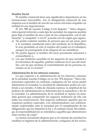 175
Nombre Social
El nombre comercial tiene una signiﬁcativa importancia en las
transacciones mercantiles. Así, la designación comercial de una
empresa con el nombre de uno de sus socios solventes respalda a la
entidad en sus negociaciones.
El Art. 980 de nuestro Código Civil dispone: “ Salvo disposi-
ción especial referente a cada tipo de sociedad, los negocios podrán
girar bajo el nombre de uno o más de los componentes, con el adi-
tamento “y compañía” o sin él” acuerdo con las reglas que siguen:
a) No podrá contener nombre de persona que no sea socio, pero
a la sociedad constituida fuera del territorio de la República,
le será permitido en éste el empleo del usado en el extranjero,
aunque no corresponda al de ninguno de sus miembros;
b) No podrá ﬁgurar el nombre del socio puramente industrial o
comanditario; y,
c) Los que hubieren sucedido en los negocios de una sociedad y
los herederos de aquellos, podrán continuar en el uso del nom-
bre, con tal que mediare el consentimiento de las personas in-
cluidas en él, si vivieren”
Administración de los intereses comunes
Lo que respecta a la administración de los intereses comunes
de la sociedad, nuestro Código, en su Art. 974 dispone: “Salvo dis-
posiciones especiales en contrario, cualquiera de los socios podrá
administrar la sociedad. La facultad de administrar podrá ser con-
ferida a un extraño. A falta de cláusula expresa, la amplitud de los
poderes de administración se determina por la naturaleza y ﬁn de
la sociedad. La administración de la sociedad se reputa un man-
dato general que comprende los negocios ordinarios de ella con
todas sus consecuencias. Son negocios ordinarios aquellos que no
requieren poderes especiales. Los administradores son solidaria-
mente responsables ante la sociedad por el cumplimiento de las
obligaciones que les imponen la ley y el contrato social. Sin embar-
go, la responsabilidad no se extenderá a aquellos que demostraren
estar exentos de culpa”
La norma claramente dispone que si el contrato de sociedad no
establece el régimen de la administración, cualquiera de los socios,
 