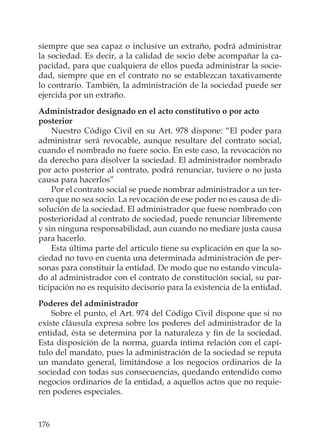 176
siempre que sea capaz o inclusive un extraño, podrá administrar
la sociedad. Es decir, a la calidad de socio debe acompañar la ca-
pacidad, para que cualquiera de ellos pueda administrar la socie-
dad, siempre que en el contrato no se establezcan taxativamente
lo contrario. También, la administración de la sociedad puede ser
ejercida por un extraño.
Administrador designado en el acto constitutivo o por acto
posterior
Nuestro Código Civil en su Art. 978 dispone: “El poder para
administrar será revocable, aunque resultare del contrato social,
cuando el nombrado no fuere socio. En este caso, la revocación no
da derecho para disolver la sociedad. El administrador nombrado
por acto posterior al contrato, podrá renunciar, tuviere o no justa
causa para hacerlos”
Por el contrato social se puede nombrar administrador a un ter-
cero que no sea socio. La revocación de ese poder no es causa de di-
solución de la sociedad. El administrador que fuese nombrado con
posterioridad al contrato de sociedad, puede renunciar libremente
y sin ninguna responsabilidad, aun cuando no mediare justa causa
para hacerlo.
Esta última parte del articulo tiene su explicación en que la so-
ciedad no tuvo en cuenta una determinada administración de per-
sonas para constituir la entidad. De modo que no estando vincula-
do al administrador con el contrato de constitución social, su par-
ticipación no es requisito decisorio para la existencia de la entidad.
Poderes del administrador
Sobre el punto, el Art. 974 del Código Civil dispone que si no
existe cláusula expresa sobre los poderes del administrador de la
entidad, ésta se determina por la naturaleza y ﬁn de la sociedad.
Esta disposición de la norma, guarda íntima relación con el capí-
tulo del mandato, pues la administración de la sociedad se reputa
un mandato general, limitándose a los negocios ordinarios de la
sociedad con todas sus consecuencias, quedando entendido como
negocios ordinarios de la entidad, a aquellos actos que no requie-
ren poderes especiales.
 