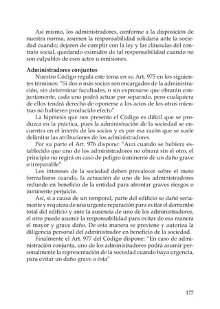 177
Así mismo, los administradores, conforme a la disposición de
nuestra norma, asumen la responsabilidad solidaria ante la socie-
dad cuando; dejaren de cumplir con la ley y las cláusulas del con-
trato social, quedando eximidos de tal responsabilidad cuando no
son culpables de esos actos u omisiones.
Administradores conjuntos
Nuestro Código regula este tema en su Art. 975 en los siguien-
tes términos: “Si dos o más socios son encargados de la administra-
ción, sin determinar facultades, o sin expresarse que obrarán con-
juntamente, cada uno podrá actuar por separado, pero cualquiera
de ellos tendrá derecho de oponerse a los actos de los otros mien-
tras no hubieren producido efecto”
La hipótesis que nos presenta el Código es difícil que se pro-
duzca en la práctica, pues la administración de la sociedad se en-
cuentra en el interés de los socios y es por esa razón que se suele
delimitar las atribuciones de los administradores.
Por su parte el Art. 976 dispone: “Aun cuando se hubiera es-
tablecido que uno de los administradores no obrará sin el otro, el
principio no regirá en caso de peligro inminente de un daño grave
o irreparable”
Los intereses de la sociedad deben prevalecer sobre el mero
formalismo cuando, la actuación de uno de los administradores
redunde en beneﬁcio de la entidad para afrontar graves riesgos o
inminente perjuicio.
Así, si a causa de un temporal, parte del ediﬁcio se dañó seria-
mente y requiera de una urgente reparación para evitar el derrumbe
total del ediﬁcio y ante la ausencia de uno de los administradores,
el otro puede asumir la responsabilidad para evitar de esa manera
el mayor y grave daño. De esta manera se previene y autoriza la
diligencia personal del administrador en beneﬁcio de la sociedad.
Finalmente el Art. 977 del Código dispone: “En caso de admi-
nistración conjunta, uno de los administradores podrá asumir per-
sonalmente la representación de la sociedad cuando haya urgencia,
para evitar un daño grave a ésta”
 