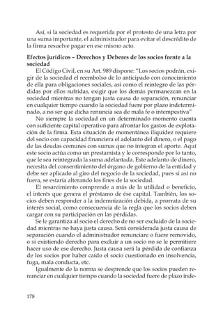 178
Así, si la sociedad es requerida por el protesto de una letra por
una suma importante, el administrador para evitar el descrédito de
la ﬁrma resuelve pagar en ese mismo acto.
Efectos jurídicos – Derechos y Deberes de los socios frente a la
sociedad
El Código Civil, en su Art. 989 dispone: “Los socios podrán, exi-
gir de la sociedad el reembolso de lo anticipado con conocimiento
de ella para obligaciones sociales, así como el reintegro de las pér-
didas por ellos sufridas, exigir que los demás permanezcan en la
sociedad mientras no tengan justa causa de separación, renunciar
en cualquier tiempo cuando la sociedad fuere por plazo indetermi-
nado, a no ser que dicha renuncia sea de mala fe o intempestiva”
No siempre la sociedad en un determinado momento cuenta
con suﬁciente capital operativo para afrontar los gastos de explota-
ción de la ﬁrma. Esta situación de momentánea iliquidez requiere
del socio con capacidad ﬁnanciera el adelanto del dinero, o el pago
de las deudas comunes con sumas que no integran el aporte. Aquí
este socio actúa como un prestamista y le corresponde por lo tanto,
que le sea reintegrada la suma adelantada. Este adelanto de dinero,
necesita del consentimiento del órgano de gobierno de la entidad y
debe ser aplicado al giro del negocio de la sociedad, pues si así no
fuera, se estaría alterando los ﬁnes de la sociedad.
El resarcimiento comprende a más de la utilidad o beneﬁcio,
el interés que genera el préstamo de ése capital. También, los so-
cios deben responder a la indemnización debida, a prorrata de su
interés social, como consecuencia de la regla que los socios deben
cargar con su participación en las pérdidas.
Se le garantiza al socio el derecho de no ser excluido de la socie-
dad mientras no haya justa causa. Será considerada justa causa de
separación cuando el administrador renunciare o fuere removido,
o si existiendo derecho para excluir a un socio no se le permitiere
hacer uso de ese derecho. Justa causa será la pérdida de conﬁanza
de los socios por haber caído el socio cuestionado en insolvencia,
fuga, mala conducta, etc.
Igualmente de la norma se desprende que los socios pueden re-
nunciar en cualquier tiempo cuando la sociedad fuere de plazo inde-
 