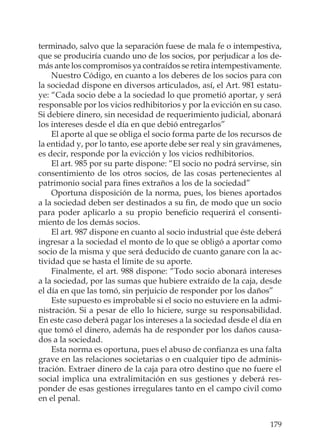 179
terminado, salvo que la separación fuese de mala fe o intempestiva,
que se produciría cuando uno de los socios, por perjudicar a los de-
más ante los compromisos ya contraídos se retira intempestivamente.
Nuestro Código, en cuanto a los deberes de los socios para con
la sociedad dispone en diversos articulados, así, el Art. 981 estatu-
ye: “Cada socio debe a la sociedad lo que prometió aportar, y será
responsable por los vicios redhibitorios y por la evicción en su caso.
Si debiere dinero, sin necesidad de requerimiento judicial, abonará
los intereses desde el día en que debió entregarlos”
El aporte al que se obliga el socio forma parte de los recursos de
la entidad y, por lo tanto, ese aporte debe ser real y sin gravámenes,
es decir, responde por la evicción y los vicios redhibitorios.
El art. 985 por su parte dispone: “El socio no podrá servirse, sin
consentimiento de los otros socios, de las cosas pertenecientes al
patrimonio social para ﬁnes extraños a los de la sociedad”
Oportuna disposición de la norma, pues, los bienes aportados
a la sociedad deben ser destinados a su ﬁn, de modo que un socio
para poder aplicarlo a su propio beneﬁcio requerirá el consenti-
miento de los demás socios.
El art. 987 dispone en cuanto al socio industrial que éste deberá
ingresar a la sociedad el monto de lo que se obligó a aportar como
socio de la misma y que será deducido de cuanto ganare con la ac-
tividad que se hasta el límite de su aporte.
Finalmente, el art. 988 dispone: “Todo socio abonará intereses
a la sociedad, por las sumas que hubiere extraído de la caja, desde
el día en que las tomó, sin perjuicio de responder por los daños”
Este supuesto es improbable si el socio no estuviere en la admi-
nistración. Si a pesar de ello lo hiciere, surge su responsabilidad.
En este caso deberá pagar los intereses a la sociedad desde el día en
que tomó el dinero, además ha de responder por los daños causa-
dos a la sociedad.
Esta norma es oportuna, pues el abuso de conﬁanza es una falta
grave en las relaciones societarias o en cualquier tipo de adminis-
tración. Extraer dinero de la caja para otro destino que no fuere el
social implica una extralimitación en sus gestiones y deberá res-
ponder de esas gestiones irregulares tanto en el campo civil como
en el penal.
 