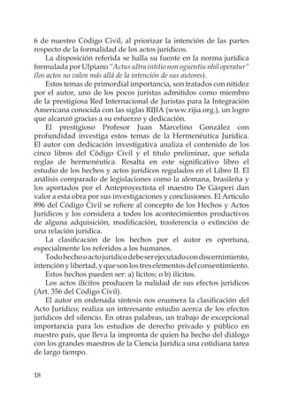 18
6 de nuestro Código Civil, al priorizar la intención de las partes
respecto de la formalidad de los actos jurídicos.
La disposición referida se halla su fuente en la norma jurídica
formulada por Ulpiano “Actus ultra intitio non oguentiu nhil operatur”
(los actos no valen más allá de la intención de sus autores).
Estos temas de primordial importancia, son tratados con nitidez
por el autor, uno de los pocos juristas admitidos como miembro
de la prestigiosa Red Internacional de Juristas para la Integración
Americana conocida con las siglas RIJIA (www.rijia.org.), un logro
que alcanzó gracias a su esfuerzo y dedicación.
El prestigioso Profesor Juan Marcelino González con
profundidad investiga estos temas de la Hermenéutica Jurídica.
El autor con dedicación investigativa analiza el contenido de los
cinco libros del Código Civil y el título preliminar, que señala
reglas de hermenéutica. Resalta en este signiﬁcativo libro el
estudio de los hechos y actos jurídicos regulados en el Libro II. El
análisis comparado de legislaciones como la alemana, brasileña y
los aportados por el Anteproyectista el maestro De Gásperi dan
valor a esta obra por sus investigaciones y conclusiones. El Artículo
896 del Código Civil se reﬁere al concepto de los Hechos y Actos
Jurídicos y los considera a todos los acontecimientos productivos
de alguna adquisición, modiﬁcación, trasferencia o extinción de
una relación jurídica.
La clasiﬁcación de los hechos por el autor es oportuna,
especialmente los referidos a los humanos.
Todohechooactojurídicodebeserejecutadocondiscernimiento,
intenciónylibertad,yquesonlostreselementosdelconsentimiento.
Estos hechos pueden ser: a) lícitos; o b) ilícitos.
Los actos ilícitos producen la nulidad de sus efectos jurídicos
(Art. 356 del Código Civil).
El autor en ordenada síntesis nos enumera la clasiﬁcación del
Acto Jurídico; realiza un interesante estudio acerca de los efectos
jurídicos del silencio. En otras palabras, un trabajo de excepcional
importancia para los estudios de derecho privado y público en
nuestro país, que lleva la impronta de quien ha hecho del diálogo
con los grandes maestros de la Ciencia Jurídica una cotidiana tarea
de largo tiempo.
 