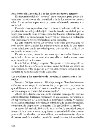 180
Relaciones de la sociedad y de los socios respecto a terceros
Es importante deﬁnir “terceros” en este punto, para poder de-
terminar las relaciones de la entidad y la de los socios respecto a
ellos. Así se entiende por terceros como sinónimo de extraños a la
sociedad.
Cuando el socio prestare dinero a la sociedad, su condición de
prestamista lo excluye del objeto constitutivo de la entidad, por lo
tanto para con ella es un tercero, como también las relaciones de los
socios entre sí de sus actos que no deriven del contrato, o no tengan
por ﬁn realizar objetos constitutivos de la sociedad.
De esta manera se reputan terceros no sólo las personas que no
sean socios, sino también los mismos socios en todo lo que atañe
a sus relaciones con la sociedad que no deriven de su calidad de
socio o de administrador.
De esta manera, un socio puede comprar o vender bienes a la
sociedad, celebrar otros contratos con ella, en todos estos casos
obra en calidad de terceros.
El art. 994 del Código dispone: “Júzganse terceros respecto de
la sociedad, los extraños a la misma, como también los socios en
sus relaciones entre sí que no deriven del contrato social o de su
carácter de administradores de la entidad”
Los deudores y los acreedores de la sociedad con relación a los
socios
Nuestro Código, en su art. 998 dispone que: ”Los deudores so-
ciales no lo son respecto de los socios, y no podrán compensar lo
que debieren a la sociedad con sus créditos contra alguno de los
socios, aunque se tratare del administrador”
Ahora bien, deudas sociales de la sociedad son aquellas que los
administradores hubieren contraídos en esa calidad, por cuenta o
en representación de la sociedad, lógicamente siempre y cuando
estos administradores no se hayan extralimitado en sus funciones,
conforme a la disposición de nuestro Código Civil en su art.995.
A tenor del artículo 998 citado más arriba, la sociedad puede
tener créditos contra terceros, quienes no están habilitados a com-
pensar dichas deudas con los créditos que tuvieren contra alguno
de los socios de la sociedad, pues falta una de las condiciones indis-
 