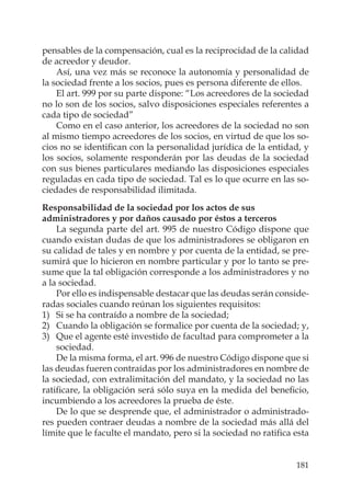 181
pensables de la compensación, cual es la reciprocidad de la calidad
de acreedor y deudor.
Así, una vez más se reconoce la autonomía y personalidad de
la sociedad frente a los socios, pues es persona diferente de ellos.
El art. 999 por su parte dispone: “Los acreedores de la sociedad
no lo son de los socios, salvo disposiciones especiales referentes a
cada tipo de sociedad”
Como en el caso anterior, los acreedores de la sociedad no son
al mismo tiempo acreedores de los socios, en virtud de que los so-
cios no se identiﬁcan con la personalidad jurídica de la entidad, y
los socios, solamente responderán por las deudas de la sociedad
con sus bienes particulares mediando las disposiciones especiales
reguladas en cada tipo de sociedad. Tal es lo que ocurre en las so-
ciedades de responsabilidad ilimitada.
Responsabilidad de la sociedad por los actos de sus
administradores y por daños causado por éstos a terceros
La segunda parte del art. 995 de nuestro Código dispone que
cuando existan dudas de que los administradores se obligaron en
su calidad de tales y en nombre y por cuenta de la entidad, se pre-
sumirá que lo hicieron en nombre particular y por lo tanto se pre-
sume que la tal obligación corresponde a los administradores y no
a la sociedad.
Por ello es indispensable destacar que las deudas serán conside-
radas sociales cuando reúnan los siguientes requisitos:
1) Si se ha contraído a nombre de la sociedad;
2) Cuando la obligación se formalice por cuenta de la sociedad; y,
3) Que el agente esté investido de facultad para comprometer a la
sociedad.
De la misma forma, el art. 996 de nuestro Código dispone que si
las deudas fueren contraídas por los administradores en nombre de
la sociedad, con extralimitación del mandato, y la sociedad no las
ratiﬁcare, la obligación será sólo suya en la medida del beneﬁcio,
incumbiendo a los acreedores la prueba de éste.
De lo que se desprende que, el administrador o administrado-
res pueden contraer deudas a nombre de la sociedad más allá del
límite que le faculte el mandato, pero si la sociedad no ratiﬁca esta
 