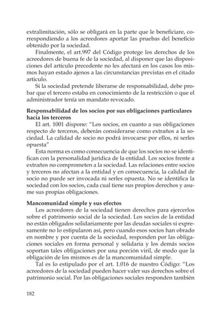 182
extralimitación, sólo se obligará en la parte que le beneﬁciare, co-
rrespondiendo a los acreedores aportar las pruebas del beneﬁcio
obtenido por la sociedad.
Finalmente, el art.997 del Código protege los derechos de los
acreedores de buena fe de la sociedad, al disponer que las disposi-
ciones del artículo precedente no les afectará en los casos los mis-
mos hayan estado ajenos a las circunstancias previstas en el citado
articulo.
Si la sociedad pretende liberarse de responsabilidad, debe pro-
bar que el tercero estaba en conocimiento de la restricción o que el
administrador tenía un mandato revocado.
Responsabilidad de los socios por sus obligaciones particulares
hacia los terceros
El art. 1001 dispone: “Los socios, en cuanto a sus obligaciones
respecto de terceros, deberán considerarse como extraños a la so-
ciedad. La calidad de socio no podrá invocarse por ellos, ni serles
opuesta”
Esta norma es como consecuencia de que los socios no se identi-
ﬁcan con la personalidad jurídica de la entidad. Los socios frente a
extraños no comprometen a la sociedad. Las relaciones entre socios
y terceros no afectan a la entidad y en consecuencia, la calidad de
socio no puede ser invocada ni serles opuesta. No se identiﬁca la
sociedad con los socios, cada cual tiene sus propios derechos y asu-
me sus propias obligaciones.
Mancomunidad simple y sus efectos
Los acreedores de la sociedad tienen derechos para ejercerlos
sobre el patrimonio social de la sociedad. Los socios de la entidad
no están obligados solidariamente por las deudas sociales si expre-
samente no lo estipularon así, pero cuando esos socios han obrado
en nombre y por cuenta de la sociedad, responden por las obliga-
ciones sociales en forma personal y solidaria y los demás socios
soportan tales obligaciones por una porción viril, de modo que la
obligación de los mismos es de la mancomunidad simple.
Tal es lo estipulado por el art. 1.016 de nuestro Código: “Los
acreedores de la sociedad pueden hacer valer sus derechos sobre el
patrimonio social. Por las obligaciones sociales responden también
 