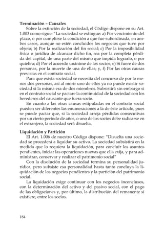 184
Terminación – Causales
Sobre la extinción de la sociedad, el Código dispone en su Art.
1.003 como sigue: “La sociedad se extingue: a) Por vencimiento del
plazo, o por cumplirse la condición a que fue subordinada, en am-
bos casos, aunque no estén concluidos los negocios que tuvo por
objeto; b) Por la realización del ﬁn social; c) Por la imposibilidad
física o jurídica de alcanzar dicho ﬁn, sea por la completa pérdi-
da del capital, de una parte del mismo que impida lograrlo, o por
quiebra; d) Por el acuerdo unánime de los socios; e) Si fuere de dos
personas, por la muerte de una de ellas; y, f) Por las otras causas
previstas en el contrato social.
Para que exista sociedad se necesita del concurso de por lo me-
nos dos personas, así al morir uno de ellos ya no puede existir so-
ciedad si la misma era de dos miembros. Subsistirá sin embargo si
en el contrato social se pactare la continuidad de la sociedad con los
herederos del causante que fuera socio.
En cuanto a las otras causas estipuladas en el contrato social
pueden ser diferentes las enumeraciones a la de éste artículo, pues
se puede pactar que, si la sociedad arroja pérdidas consecutivas
por un cierto periodo de años, o uno de los socios debe radicarse en
el extranjero, la sociedad será disuelta.
Liquidación y Partición
El Art. 1.006 de nuestro Código dispone: “Disuelta una socie-
dad se procederá a liquidar su activo. La sociedad subsistirá en la
medida que lo requiera la liquidación, para concluir los asuntos
pendientes, iniciar las operaciones nuevas que ella exija, y para ad-
ministrar, conservar y realizar el patrimonio social”
Con la disolución de la sociedad termina su personalidad ju-
rídica, pero subsiste esa personalidad hasta tanto concluya la li-
quidación de los negocios pendientes y la partición del patrimonio
social.
La liquidación exige continuar con los negocios inconclusos,
con la determinación del activo y del pasivo social, con el pago
de las obligaciones y, por último, la distribución del remanente si
existiere, entre los socios.
 