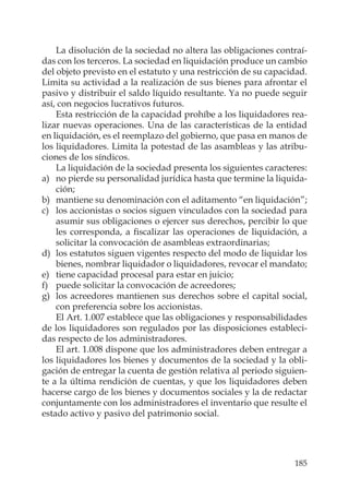 185
La disolución de la sociedad no altera las obligaciones contraí-
das con los terceros. La sociedad en liquidación produce un cambio
del objeto previsto en el estatuto y una restricción de su capacidad.
Limita su actividad a la realización de sus bienes para afrontar el
pasivo y distribuir el saldo líquido resultante. Ya no puede seguir
así, con negocios lucrativos futuros.
Esta restricción de la capacidad prohíbe a los liquidadores rea-
lizar nuevas operaciones. Una de las características de la entidad
en liquidación, es el reemplazo del gobierno, que pasa en manos de
los liquidadores. Limita la potestad de las asambleas y las atribu-
ciones de los síndicos.
La liquidación de la sociedad presenta los siguientes caracteres:
a) no pierde su personalidad jurídica hasta que termine la liquida-
ción;
b) mantiene su denominación con el aditamento “en liquidación”;
c) los accionistas o socios siguen vinculados con la sociedad para
asumir sus obligaciones o ejercer sus derechos, percibir lo que
les corresponda, a ﬁscalizar las operaciones de liquidación, a
solicitar la convocación de asambleas extraordinarias;
d) los estatutos siguen vigentes respecto del modo de liquidar los
bienes, nombrar liquidador o liquidadores, revocar el mandato;
e) tiene capacidad procesal para estar en juicio;
f) puede solicitar la convocación de acreedores;
g) los acreedores mantienen sus derechos sobre el capital social,
con preferencia sobre los accionistas.
El Art. 1.007 establece que las obligaciones y responsabilidades
de los liquidadores son regulados por las disposiciones estableci-
das respecto de los administradores.
El art. 1.008 dispone que los administradores deben entregar a
los liquidadores los bienes y documentos de la sociedad y la obli-
gación de entregar la cuenta de gestión relativa al periodo siguien-
te a la última rendición de cuentas, y que los liquidadores deben
hacerse cargo de los bienes y documentos sociales y la de redactar
conjuntamente con los administradores el inventario que resulte el
estado activo y pasivo del patrimonio social.
 