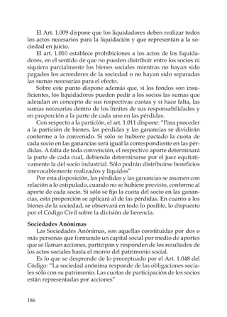 186
El Art. 1.009 dispone que los liquidadores deben realizar todos
los actos necesarios para la liquidación y que representan a la so-
ciedad en juicio.
El art. 1.010 establece prohibiciones a los actos de los liquida-
dores, en el sentido de que no pueden distribuir entre los socios ni
siquiera parcialmente los bienes sociales mientras no hayan sido
pagados los acreedores de la sociedad o no hayan sido separadas
las sumas necesarias para el efecto.
Sobre este punto dispone además que, si los fondos son insu-
ﬁcientes, los liquidadores pueden pedir a los socios las sumas que
adeudan en concepto de sus respectivas cuotas y si hace falta, las
sumas necesarias dentro de los límites de sus responsabilidades y
en proporción a la parte de cada uno en las pérdidas.
Con respecto a la partición, el art. 1.011 dispone: “Para proceder
a la partición de bienes, las pérdidas y las ganancias se dividirán
conforme a lo convenido. Si sólo se hubiere pactado la cuota de
cada socio en las ganancias será igual la correspondiente en las pér-
didas. A falta de toda convención, el respectivo aporte determinará
la parte de cada cual, debiendo determinarse por el juez equitati-
vamente la del socio industrial. Sólo podrán distribuirse beneﬁcios
irrevocablemente realizados y líquidos”
Por esta disposición, las pérdidas y las ganancias se asumen con
relación a lo estipulado, cuando no se hubiere previsto, conforme al
aporte de cada socio. Si sólo se ﬁjo la cuota del socio en las ganan-
cias, esta proporción se aplicará al de las pérdidas. En cuanto a los
bienes de la sociedad, se observará en todo lo posible, lo dispuesto
por el Código Civil sobre la división de herencia.
Sociedades Anónimas
Las Sociedades Anónimas, son aquellas constituidas por dos o
más personas que formando un capital social por medio de aportes
que se llaman acciones, participan y responden de los resultados de
los actos sociales hasta el monto del patrimonio social.
Es lo que se desprende de lo preceptuado por el Art. 1.048 del
Código: “La sociedad anónima responde de las obligaciones socia-
les sólo con su patrimonio. Las cuotas de participación de los socios
están representadas por acciones”
 