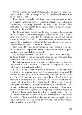187
Con la vigencia de nuestro Código Civil actual, ya no es necesa-
rio la cantidad de diez socios para las S.A., puede quedar constitui-
da solo con dos socios.
El origen de la sociedad anónima, para muchos autores, se halla
en el derecho romano, en las societates publicanorum, inﬂuyentes
entidades que se encargaban de la cobranza de los tributos del Es-
tado, el aprovisionamiento de materiales para el ejército y la cons-
trucción de obras públicas.
La denominación social puede estar formada de cualquier
modo, siempre y cuando contenga la indicación de “S.A.”. Puede
llevar el nombre del fundador. El nombre de fantasía también es
admitido, como “Ka’a S.A.”, aunque la sociedad no se dedique al
negocio de la yerba. Lo fundamental es que al nombre debe agre-
garse la determinación de Sociedad Anónima.
Si la entidad lleva el nombre de uno de sus fundadores no pue-
de ser modiﬁcada ni por él ni por sus herederos, en razón de que el
nombre es propiedad de la sociedad.
Así lo dispone el enunciado del Art. 1.049 de nuestro Código: “
La denominación social, de cualquier modo que esté formado debe
contener la indicación de ser sociedad anónima”.
La sociedad anónima debe estar constituida por escritura pú-
blica, en cuyo acto constitutivo se deberán consignar una serie de
datos para que produzcan validez.
El art. 1.050 del Código dispone al respecto: “La sociedad debe
constituirse por escritura pública. El acto constitutivo indicará: El
nombre, nacionalidad, estado, profesión y domicilio de los socios,
y el número de acciones suscriptas por cada uno de ellos; La deno-
minación y el domicilio de la sociedad, y el de sus eventuales su-
cursales, dentro o fuera de la República; El objeto social; El monto
del capital autorizado, suscripto e integrado; El valor nominal y el
número de las acciones y si éstas son nominativas o al portador;
El valor de los bienes aportados en especie; La normas según las
cuáles se deben repartir las utilidades; La participación en las uti-
lidades eventualmente concedida a los promotores o a los socios
fundadores; El número de los administradores y sus poderes, con
indicación de cuáles ellos tienen la representación de la sociedad,
y, La duración de la sociedad.
 