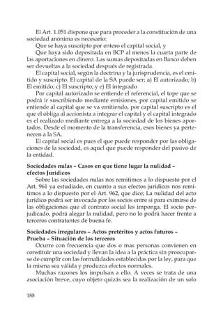 188
El Art. 1.051 dispone que para proceder a la constitución de una
sociedad anónima es necesario:
Que se haya suscripto por entero el capital social, y
Que haya sido depositada en BCP al menos la cuarta parte de
las aportaciones en dinero. Las sumas depositadas en Banco deben
ser devueltas a la sociedad después de registrada.
El capital social, según la doctrina y la jurisprudencia, es el emi-
tido y suscripto. El capital de la SA puede ser; a) El autorizado; b)
El emitido; c) El suscripto; y e) El integrado
Por capital autorizado se entiende el referencial, el tope que se
podrá ir suscribiendo mediante emisiones, por capital emitido se
entiende al capital que se va emitiendo, por capital suscripto es el
que el obliga al accionista a integrar el capital y el capital integrado
es el realizado mediante entrega a la sociedad de los bienes apor-
tados. Desde el momento de la transferencia, esos bienes ya perte-
necen a la SA.
El capital social es pues el que puede responder por las obliga-
ciones de la sociedad, es aquel que puede responder del pasivo de
la entidad.
Sociedades nulas – Casos en que tiene lugar la nulidad –
efectos Jurídicos
Sobre las sociedades nulas nos remitimos a lo dispuesto por el
Art. 961 ya estudiado, en cuanto a sus efectos jurídicos nos remi-
timos a lo dispuesto por el Art. 962, que dice; La nulidad del acto
jurídico podrá ser invocada por los socios entre sí para eximirse de
las obligaciones que el contrato social les imponga. El socio per-
judicado, podrá alegar la nulidad, pero no lo podrá hacer frente a
terceros contratantes de buena fe.
Sociedades irregulares – Actos pretéritos y actos futuros –
Prueba – Situación de los terceros
Ocurre con frecuencia que dos o mas personas convienen en
constituir una sociedad y llevan la idea a la práctica sin preocupar-
se de cumplir con las formalidades establecidas por la ley, para que
la misma sea válida y produzca efectos normales.
Muchas razones los impulsan a ello. A veces se trata de una
asociación breve, cuyo objeto quizás sea la realización de un solo
 