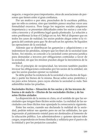 189
negocio, o negocios poco importantes, otras de asociaciones de per-
sonas que tienen entre sí gran conﬁanza.
Por un motivo o por otro, prescinden de la escritura pública,
que no sólo es costosa, sino que también parece muchas veces una
formalidad excesiva. Pero luego los negocios sociales adquieren
importancia y se presentan diﬁcultades entre los socios y con rela-
ción a terceros y el problema legal queda planteado. La solución a
estos problemas la trae el Código en su Art. 964 al disponer que en
todos los casos de nulidad, los socios podrán alegar entre sí la vi-
gencia del contrato para que: Se devuelvan los aportes; Se liquiden
las operaciones de la sociedad.
Además que se distribuyan las ganancias y adquisiciones y se
indemnicen las pérdidas, siempre que los ﬁnes de la sociedad sean
lícitos. Así mismo, se concede a la sociedad como persona jurídica
para demandar a terceros por obligaciones contraídas a favor de
la sociedad, sin que los mismos puedan alegar la inexistencia de la
sociedad.
Por el principio de reciprocidad, los terceros también pueden
invocar las obligaciones contraídas por los socios de la entidad, sin
que los socios puedan oponer su nulidad.
Se debe probar la existencia de la sociedad a los efectos de liqui-
dar y partir los bienes de la misma. Recae sobre actos pretéritos y
no para actos futuros, para cuyos efectos la sociedad es nula. Son
admisibles todas las pruebas.
Sociedades ilícitas – Situación de los socios y de los terceros de
buena o de mala fe – Efectos de las sociedades ilícitas y de los
actos ilícitos aislados
La disposición de la norma es clara, en el sentido de que las so-
ciedades que tengan ﬁnes ilícitos serán nulas. La nulidad de las so-
ciedades con ﬁnes ilícitos trae aparejada la consecuencia siguiente.
Entre los socios, cuando sea declarada la nulidad de la socie-
dad, podrán retirar sus aportes pero no así las utilidades, las que
ingresarán al patrimonio estatal para ser destinados al fomento de
la educación pública. Los administradores y quienes ejerzan tales
cargos, responderán en forma ilimitada y solidaria por el pasivo de
la entidad y por los perjuicios causados.
 