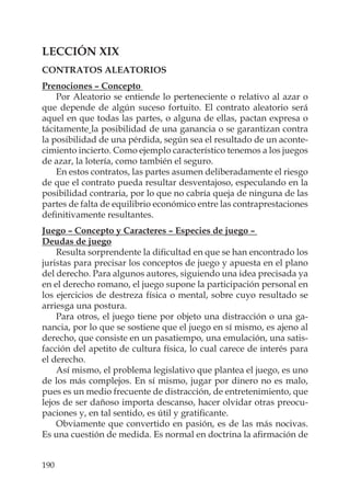 190
LECCIÓN XIX
CONTRATOS ALEATORIOS
Prenociones – Concepto
Por Aleatorio se entiende lo perteneciente o relativo al azar o
que depende de algún suceso fortuito. El contrato aleatorio será
aquel en que todas las partes, o alguna de ellas, pactan expresa o
tácitamente la posibilidad de una ganancia o se garantizan contra
la posibilidad de una pérdida, según sea el resultado de un aconte-
cimiento incierto. Como ejemplo característico tenemos a los juegos
de azar, la lotería, como también el seguro.
En estos contratos, las partes asumen deliberadamente el riesgo
de que el contrato pueda resultar desventajoso, especulando en la
posibilidad contraria, por lo que no cabría queja de ninguna de las
partes de falta de equilibrio económico entre las contraprestaciones
deﬁnitivamente resultantes.
Juego – Concepto y Caracteres – Especies de juego –
Deudas de juego
Resulta sorprendente la diﬁcultad en que se han encontrado los
juristas para precisar los conceptos de juego y apuesta en el plano
del derecho. Para algunos autores, siguiendo una idea precisada ya
en el derecho romano, el juego supone la participación personal en
los ejercicios de destreza física o mental, sobre cuyo resultado se
arriesga una postura.
Para otros, el juego tiene por objeto una distracción o una ga-
nancia, por lo que se sostiene que el juego en sí mismo, es ajeno al
derecho, que consiste en un pasatiempo, una emulación, una satis-
facción del apetito de cultura física, lo cual carece de interés para
el derecho.
Así mismo, el problema legislativo que plantea el juego, es uno
de los más complejos. En sí mismo, jugar por dinero no es malo,
pues es un medio frecuente de distracción, de entretenimiento, que
lejos de ser dañoso importa descanso, hacer olvidar otras preocu-
paciones y, en tal sentido, es útil y gratiﬁcante.
Obviamente que convertido en pasión, es de las más nocivas.
Es una cuestión de medida. Es normal en doctrina la aﬁrmación de
 