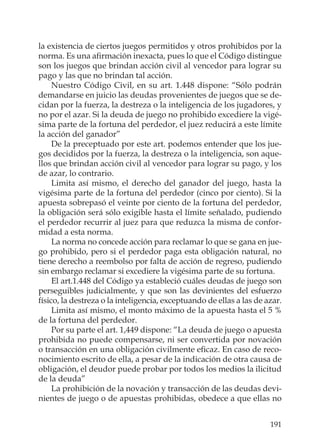 191
la existencia de ciertos juegos permitidos y otros prohibidos por la
norma. Es una aﬁrmación inexacta, pues lo que el Código distingue
son los juegos que brindan acción civil al vencedor para lograr su
pago y las que no brindan tal acción.
Nuestro Código Civil, en su art. 1.448 dispone: “Sólo podrán
demandarse en juicio las deudas provenientes de juegos que se de-
cidan por la fuerza, la destreza o la inteligencia de los jugadores, y
no por el azar. Si la deuda de juego no prohibido excediere la vigé-
sima parte de la fortuna del perdedor, el juez reducirá a este límite
la acción del ganador”
De la preceptuado por este art. podemos entender que los jue-
gos decididos por la fuerza, la destreza o la inteligencia, son aque-
llos que brindan acción civil al vencedor para lograr su pago, y los
de azar, lo contrario.
Limita así mismo, el derecho del ganador del juego, hasta la
vigésima parte de la fortuna del perdedor (cinco por ciento). Si la
apuesta sobrepasó el veinte por ciento de la fortuna del perdedor,
la obligación será sólo exigible hasta el límite señalado, pudiendo
el perdedor recurrir al juez para que reduzca la misma de confor-
midad a esta norma.
La norma no concede acción para reclamar lo que se gana en jue-
go prohibido, pero si el perdedor paga esta obligación natural, no
tiene derecho a reembolso por falta de acción de regreso, pudiendo
sin embargo reclamar si excediere la vigésima parte de su fortuna.
El art.1.448 del Código ya estableció cuáles deudas de juego son
perseguibles judicialmente, y que son las devinientes del esfuerzo
físico, la destreza o la inteligencia, exceptuando de ellas a las de azar.
Limita así mismo, el monto máximo de la apuesta hasta el 5 %
de la fortuna del perdedor.
Por su parte el art. 1,449 dispone: “La deuda de juego o apuesta
prohibida no puede compensarse, ni ser convertida por novación
o transacción en una obligación civilmente eﬁcaz. En caso de reco-
nocimiento escrito de ella, a pesar de la indicación de otra causa de
obligación, el deudor puede probar por todos los medios la ilicitud
de la deuda”
La prohibición de la novación y transacción de las deudas devi-
nientes de juego o de apuestas prohibidas, obedece a que ellas no
 