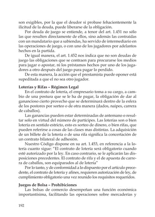 192
son exigibles, por la que el deudor si probase fehacientemente la
ilicitud de la deuda, puede liberarse de la obligación.
Por deuda de juego se entiende, a tenor del art. 1.451 no sólo
las que resulten directamente de ellos, sino además las contraídas
con un mandatario que a sabiendas, ha servido de intermediario en
las operaciones de juego, o con uno de los jugadores por adelantos
hechos en la partida.
De igual manera, el art. 1.452 nos indica que no son deudas de
juego las obligaciones que se contraen para procurarse los medios
para jugar o apostar, ni los préstamos hechos por uno de los juga-
dores a otro después del juego para pagar lo perdido.
De esta manera, la acción que el prestamista puede oponer está
supeditada a que el no sea otro jugador.
Loterías y Rifas – Régimen Legal
En el contrato de lotería, el empresario toma a su cargo, a cam-
bio de una postura que se le ha de pagar, la obligación de dar al
ganancioso cierto provecho que se determinará dentro de la esfera
de los postores por sorteo o de otra manera (dados, naipes, carrera
de caballos).
Las ganancias pueden estar determinadas de antemano o resul-
tar solo en virtud del número de partícipes. Las loterías son o bien
lotería en sentido estricto, esto es sorteo de dinero, o bien rifas, que
pueden referirse a cosas de las clases mas distintas. La adquisición
de un billete de la lotería o de una rifa signiﬁca la concertación de
un contrato bilateral de adhesión.
Nuestro Código dispone en su art. 1.453, en referencia a la lo-
tería cuanto sigue: “El contrato de lotería será obligatorio cuando
esté autorizado por la ley. En caso contrario, se le aplicarán las dis-
posiciones precedentes. El contrato de rifa y el de apuesta de carre-
ra de caballos, son equiparados al de lotería”
Por lo tanto, y de conformidad a lo dispuesto por el artículo prece-
dente, el contrato de lotería y aﬁnes, requieren autorización de ley, de
cumplimiento obligatorio una vez reunido los requisitos requeridos.
Juegos de Bolsa – Prohibiciones
Las bolsas de comercio desempeñan una función económica
importantísima, facilitando las operaciones sobre mercaderías y
 