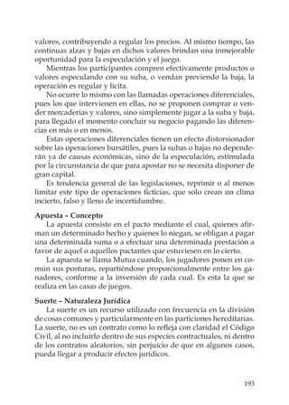 193
valores, contribuyendo a regular los precios. Al mismo tiempo, las
continuas alzas y bajas en dichos valores brindan una inmejorable
oportunidad para la especulación y el juego.
Mientras los participantes compren efectivamente productos o
valores especulando con su suba, o vendan previendo la baja, la
operación es regular y lícita.
No ocurre lo mismo con las llamadas operaciones diferenciales,
pues los que intervienen en ellas, no se proponen comprar o ven-
der mercaderías y valores, sino simplemente jugar a la suba y baja,
para llegado el momento concluir su negocio pagando las diferen-
cias en más o en menos.
Estas operaciones diferenciales tienen un efecto distorsionador
sobre las operaciones bursátiles, pues la subas o bajas no depende-
rán ya de causas económicas, sino de la especulación, estimulada
por la circunstancia de que para apostar no se necesita disponer de
gran capital.
Es tendencia general de las legislaciones, reprimir o al menos
limitar este tipo de operaciones ﬁcticias, que solo crean un clima
incierto, falso y lleno de incertidumbre.
Apuesta – Concepto
La apuesta consiste en el pacto mediante el cual, quienes aﬁr-
man un determinado hecho y quienes lo niegan, se obligan a pagar
una determinada suma o a efectuar una determinada prestación a
favor de aquel o aquellos pactantes que estuviesen en lo cierto.
La apuesta se llama Mutua cuando, los jugadores ponen en co-
mún sus posturas, repartiéndose proporcionalmente entre los ga-
nadores, conforme a la inversión de cada cual. Es esta la que se
realiza en las casas de juegos.
Suerte – Naturaleza Jurídica
La suerte es un recurso utilizado con frecuencia en la división
de cosas comunes y particularmente en las particiones hereditarias.
La suerte, no es un contrato como lo reﬂeja con claridad el Código
Civil, al no incluirlo dentro de sus especies contractuales, ni dentro
de los contratos aleatorios, sin perjuicio de que en algunos casos,
pueda llegar a producir efectos jurídicos.
 