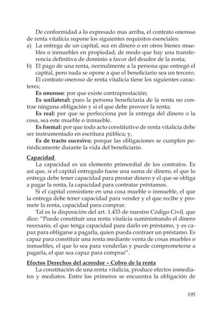 195
De conformidad a lo expresado mas arriba, el contrato oneroso
de renta vitalicia supone los siguientes requisitos esenciales:
a) La entrega de un capital, sea en dinero o en otros bienes mue-
bles o inmuebles en propiedad, de modo que hay una transfe-
rencia deﬁnitiva de dominio a favor del deudor de la renta;
b) El pago de una renta, normalmente a la persona que entregó el
capital, pero nada se opone a que el beneﬁciario sea un tercero.
El contrato oneroso de renta vitalicia tiene los siguientes carac-
teres;
Es oneroso: por que existe contraprestación;
Es unilateral: pues la persona beneﬁciaria de la renta no con-
trae ninguna obligación y si el que debe proveer la renta;
Es real: por que se perfecciona por la entrega del dinero o la
cosa, sea este mueble o inmueble.
Es formal: por que todo acto constitutivo de renta vitalicia debe
ser instrumentado en escritura pública; y,
Es de tracto sucesivo; porque las obligaciones se cumplen pe-
riódicamente durante la vida del beneﬁciario.
Capacidad
La capacidad es un elemento primordial de los contratos. Es
así que, si el capital entregado fuese una suma de dinero, el que lo
entrega debe tener capacidad para prestar dinero y el que se obliga
a pagar la renta, la capacidad para contratar préstamos.
Si el capital consistiere en una cosa mueble o inmueble, el que
la entrega debe tener capacidad para vender y el que recibe y pro-
mete la renta, capacidad para comprar.
Tal es la disposición del art. 1.433 de nuestro Código Civil, que
dice: “Puede constituir una renta vitalicia suministrando el dinero
necesario, el que tenga capacidad para darlo en préstamo, y es ca-
paz para obligarse a pagarla, quien pueda contraer un préstamo. Es
capaz para constituir una renta mediante venta de cosas muebles o
inmuebles, el que lo sea para venderlas y puede comprometerse a
pagarla, el que sea capaz para comprar”.
Efectos Derechos del acreedor – Cobro de la renta
La constitución de una renta vitalicia, produce efectos inmedia-
tos y mediatos. Entre los primeros se encuentra la obligación de
 