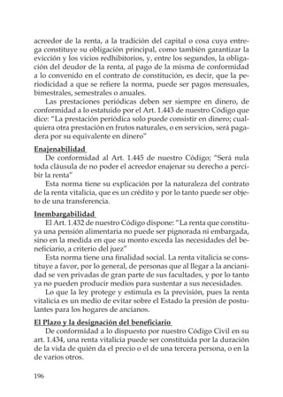 196
acreedor de la renta, a la tradición del capital o cosa cuya entre-
ga constituye su obligación principal, como también garantizar la
evicción y los vicios redhibitorios, y, entre los segundos, la obliga-
ción del deudor de la renta, al pago de la misma de conformidad
a lo convenido en el contrato de constitución, es decir, que la pe-
riodicidad a que se reﬁere la norma, puede ser pagos mensuales,
bimestrales, semestrales o anuales.
Las prestaciones periódicas deben ser siempre en dinero, de
conformidad a lo estatuido por el Art. 1.443 de nuestro Código que
dice: “La prestación periódica solo puede consistir en dinero; cual-
quiera otra prestación en frutos naturales, o en servicios, será paga-
dera por su equivalente en dinero”
Enajenabilidad
De conformidad al Art. 1.445 de nuestro Código; “Será nula
toda cláusula de no poder el acreedor enajenar su derecho a perci-
bir la renta”
Esta norma tiene su explicación por la naturaleza del contrato
de la renta vitalicia, que es un crédito y por lo tanto puede ser obje-
to de una transferencia.
Inembargabilidad
El Art. 1.432 de nuestro Código dispone: “La renta que constitu-
ya una pensión alimentaria no puede ser pignorada ni embargada,
sino en la medida en que su monto exceda las necesidades del be-
neﬁciario, a criterio del juez”
Esta norma tiene una ﬁnalidad social. La renta vitalicia se cons-
tituye a favor, por lo general, de personas que al llegar a la anciani-
dad se ven privadas de gran parte de sus facultades, y por lo tanto
ya no pueden producir medios para sustentar a sus necesidades.
Lo que la ley protege y estimula es la previsión, pues la renta
vitalicia es un medio de evitar sobre el Estado la presión de postu-
lantes para los hogares de ancianos.
El Plazo y la designación del beneﬁciario
De conformidad a lo dispuesto por nuestro Código Civil en su
art. 1.434, una renta vitalicia puede ser constituida por la duración
de la vida de quién da el precio o el de una tercera persona, o en la
de varios otros.
 