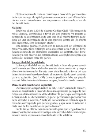 197
Ordinariamente la renta se constituye a favor de la parte contra-
tante que entrega el capital, pero nada se opone a que el beneﬁcia-
rio sea un tercero o lo sean varias personas, mientras dure la vida
del beneﬁciario.
Nulidad
Establece el art. 1.436 de nuestro Código Civil: “El contrato de
renta vitalicia, constituida a favor de una persona ya muerta al
tiempo de su celebración, o de una que en el mismo tiempo pade-
ciese de una enfermedad de la que muriese dentro de los treinta
días siguientes, será de ningún efecto”,
Esta norma guarda relación con la naturaleza del contrato de
renta vitalicia, pues el tiempo de la existencia de la vida del bene-
ﬁciario es uno de los elementos esenciales del contrato. Si el bene-
ﬁciario ya está muerto, no estarían dadas las condiciones para que
subsista el acuerdo entre las partes.
Incapacidad del beneﬁciario
La incapacidad del tercero beneﬁciario a favor de quién se esti-
puló la renta, no libera al deudor rentista de su prestación y no por
ello el contrato es nulo. En este caso, debe hacerlo a favor del que
la instituyó o sus herederos hasta el momento ﬁjado en el contrato
para su extinción. (art. 1.435) La cuota periódica debe ser pagada
hasta el fallecimiento del tercero incapaz, beneﬁciario de la renta.
Derecho del beneﬁciario supérstite
Dice nuestro Código Civil en su art. 1.440: “Cuando la renta vi-
talicia es constituida a favor de dos o más personas para que la per-
ciban simultáneamente, se debe declarar la parte que corresponde
a cada uno de sus beneﬁciarios, y que el pensionado que sobrevive
tiene derecho a acrecer. A falta de declaración se entiende que la
renta les corresponde por partes iguales, y que cesa en relación a
cada uno de los beneﬁciarios que falleciere”
Por lo tanto, el beneﬁciario supérstite, para que tenga derecho a
acrecer conforme a nuestro Código, este derecho debe estar estipu-
lado en forma expresa en el contrato de renta vitalicia.
 