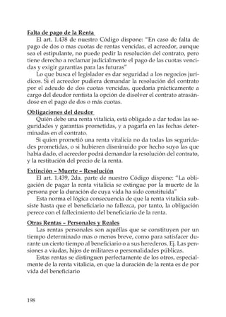 198
Falta de pago de la Renta
El art. 1.438 de nuestro Código dispone: “En caso de falta de
pago de dos o mas cuotas de rentas vencidas, el acreedor, aunque
sea el estipulante, no puede pedir la resolución del contrato, pero
tiene derecho a reclamar judicialmente el pago de las cuotas venci-
das y exigir garantías para las futuras”
Lo que busca el legislador es dar seguridad a los negocios jurí-
dicos. Si el acreedor pudiera demandar la resolución del contrato
por el adeudo de dos cuotas vencidas, quedaría prácticamente a
cargo del deudor rentista la opción de disolver el contrato atrasán-
dose en el pago de dos o más cuotas.
Obligaciones del deudor
Quién debe una renta vitalicia, está obligado a dar todas las se-
guridades y garantías prometidas, y a pagarla en las fechas deter-
minadas en el contrato.
Si quien prometió una renta vitalicia no da todas las segurida-
des prometidas, o si hubieren disminuido por hecho suyo las que
había dado, el acreedor podrá demandar la resolución del contrato,
y la restitución del precio de la renta.
Extinción – Muerte – Resolución
El art. 1.439, 2da. parte de nuestro Código dispone: “La obli-
gación de pagar la renta vitalicia se extingue por la muerte de la
persona por la duración de cuya vida ha sido constituida”
Esta norma el lógica consecuencia de que la renta vitalicia sub-
siste hasta que el beneﬁciario no fallezca, por tanto, la obligación
perece con el fallecimiento del beneﬁciario de la renta.
Otras Rentas – Personales y Reales
Las rentas personales son aquéllas que se constituyen por un
tiempo determinado mas o menos breve, como para satisfacer du-
rante un cierto tiempo al beneﬁciario o a sus herederos. Ej. Las pen-
siones a viudas, hijos de militares o personalidades públicas.
Estas rentas se distinguen perfectamente de los otros, especial-
mente de la renta vitalicia, en que la duración de la renta es de por
vida del beneﬁciario
 