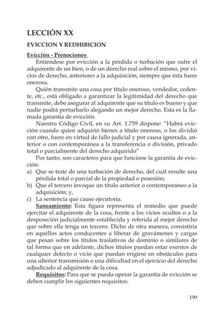 199
LECCIÓN XX
EVICCION Y REDHIBICION
Evicción - Prenociones
Entiéndese por evicción a la pérdida o turbación que sufre el
adquirente de un bien, o de un derecho real sobre el mismo, por vi-
cios de derecho, anteriores a la adquisición, siempre que ésta fuere
onerosa.
Quién transmite una cosa por título oneroso, vendedor, ceden-
te, etc., está obligado a garantizar la legitimidad del derecho que
transmite, debe asegurar al adquirente que su título es bueno y que
nadie podrá perturbarlo alegando un mejor derecho. Esta es la lla-
mada garantía de evicción.
Nuestro Código Civil, en su Art. 1.759 dispone: “Habrá evic-
ción cuando quien adquirió bienes a título oneroso, o los dividió
con otro, fuere en virtud de fallo judicial y por causa ignorada, an-
terior o con contemporánea a la transferencia o división, privado
total o parcialmente del derecho adquirido”
Por tanto, son caracteres para que funcione la garantía de evic-
ción:
a) Que se trate de una turbación de derecho, del cuál resulte una
pérdida total o parcial de la propiedad o posesión;
b) Que el tercero invoque un título anterior o contemporáneo a la
adquisición; y,
c) La sentencia que cause ejecutoria.
Saneamiento: Esta ﬁgura representa el remedio que puede
ejercitar el adquirente de la cosa, frente a los vicios ocultos o a la
desposeción judicialmente establecida y referida al mejor derecho
que sobre ella tenga un tercero. Dicho de otra manera, consistiría
en aquéllos actos conducentes a liberar de gravámenes y cargas
que pesan sobre los títulos traslativos de dominio o similares de
tal forma que en adelante, dichos títulos puedan estar exentos de
cualquier defecto o vicio que puedan erigirse en obstáculos para
una ulterior transmisión o una diﬁcultad en el ejercicio del derecho
adjudicado al adquirente de la cosa.
Requisitos: Para que se pueda operar la garantía de evicción se
deben cumplir los siguientes requisitos:
 