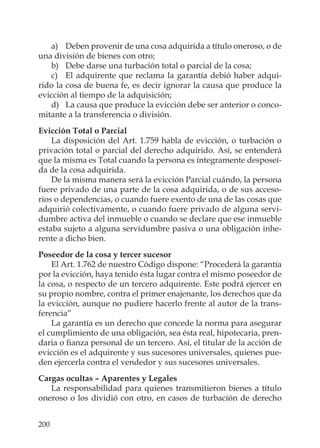 200
a) Deben provenir de una cosa adquirida a título oneroso, o de
una división de bienes con otro;
b) Debe darse una turbación total o parcial de la cosa;
c) El adquirente que reclama la garantía debió haber adqui-
rido la cosa de buena fe, es decir ignorar la causa que produce la
evicción al tiempo de la adquisición;
d) La causa que produce la evicción debe ser anterior o conco-
mitante a la transferencia o división.
Evicción Total o Parcial
La disposición del Art. 1.759 habla de evicción, o turbación o
privación total o parcial del derecho adquirido. Así, se entenderá
que la misma es Total cuando la persona es íntegramente desposeí-
da de la cosa adquirida.
De la misma manera será la evicción Parcial cuándo, la persona
fuere privado de una parte de la cosa adquirida, o de sus acceso-
rios o dependencias, o cuando fuere exento de una de las cosas que
adquirió colectivamente, o cuando fuere privado de alguna servi-
dumbre activa del inmueble o cuando se declare que ese inmueble
estaba sujeto a alguna servidumbre pasiva o una obligación inhe-
rente a dicho bien.
Poseedor de la cosa y tercer sucesor
El Art. 1.762 de nuestro Código dispone: “Procederá la garantía
por la evicción, haya tenido ésta lugar contra el mismo poseedor de
la cosa, o respecto de un tercero adquirente. Este podrá ejercer en
su propio nombre, contra el primer enajenante, los derechos que da
la evicción, aunque no pudiere hacerlo frente al autor de la trans-
ferencia”
La garantía es un derecho que concede la norma para asegurar
el cumplimiento de una obligación, sea ésta real, hipotecaria, pren-
daria o ﬁanza personal de un tercero. Así, el titular de la acción de
evicción es el adquirente y sus sucesores universales, quienes pue-
den ejercerla contra el vendedor y sus sucesores universales.
Cargas ocultas – Aparentes y Legales
La responsabilidad para quienes transmitieron bienes a título
oneroso o los dividió con otro, en casos de turbación de derecho
 