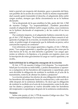 201
total o parcial con respecto del dominio, goce o posesión del bien,
son pasibles de la acción de evicción. Existe la misma responsabili-
dad cuando quién transmitió el derecho, el adquirente deba sufrir
cargas ocultas, siempre que dicha circunstancia no se le hubiese
declarado.
Tal se desprende de lo que establece la 2da. parte del Art. 1.760
de nuestro Código: “La responsabilidad.....También procederá
cuando el adquirente debiere sufrir cargas ocultas, cuya existencia
no le hubiere declarado el enajenante y de las cuales él no tuvo
noticia”...
Por contrario imperio, si el adquirente hubiera conocido la car-
ga, el Art. 1.767 dispone: ”Si al transmitírsele el bien conoció el ad-
quirente el peligro de la evicción, no tendrá derecho a ser indemni-
zado, ni podrá exigir al enajenante que le deﬁenda en juicio, salvo
convención expresa en contrario”
Con referencia a las cargas aparentes y legales, el Art. 1.768 dis-
pone: “Las cargas aparentes y aquéllas que gravan las cosas por la
sola fuerza de la ley, no dan derecho a garantía” Las cargas apa-
rentes se reﬁeren a la hipoteca, a la prenda con registro, pues con
la inscripción de estos gravámenes la carga se vuelve aparente y no
oculta..
Indivisibilidad de la obligación emergente de la evicción
El Art. 1.771 de nuestro Código Civil dispone: “La responsabi-
lidad por la evicción es indivisible, y podrá demandarse u oponer-
se a cualquiera de los herederos del enajenante o copartícipe, pero
será divisible la obligación de restituir lo recibido en el acto de la
transmisión, como la de abonar los daños y perjuicios”
La evicción produce los efectos de una obligación indivisible en
los herederos del enajenante hasta la condenación y sólo será divi-
sible después de la sentencia deﬁnitiva. Es decir que la obligación
de restituir lo recibido en el acto de la transmisión, como la de abo-
nar los daños y perjuicios se vuelve divisible entre los herederos
del enajenante o copartícipes después de la sentencia condenatoria.
Término
Sobre este punto, el Art. 1.770 de nuestro Código nos dice: “No
habrá responsabilidad por la evicción:
 