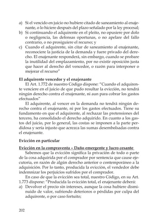 202
a) Si el vencido en juicio no hubiere citado de saneamiento al enaje-
nante, o lo hiciere después del plazo señalado por la ley procesal;
b) Si continuando el adquirente en el pleito, no opusiere por dolo
o negligencia, las defensas oportunas, o no apelare del fallo
contrario, o no prosiguiere el recurso; y
c) Cuando el adquirente, sin citar de saneamiento al enajenante,
reconociere la justicia de la demanda y fuere privado del dere-
cho. El enajenante responderá, sin embargo, cuando se probare
la inutilidad del emplazamiento, por no existir oposición justa
que hacer al derecho del vencedor, o razón para interponer o
mejorar el recurso”
El adquirente vencedor y el enajenante
El Art. 1.772 de nuestro Código dispone: “Cuando el adquiren-
te venciere en el juicio de que pudo resultar la evicción, no tendrá
ningún derecho contra el enajenante, ni aun para cobrar los gastos
efectuados”
El adquirente, al vencer en la demanda no tendrá ningún de-
recho contra el enajenante, ni por los gastos efectuados. Tiene su
fundamento en que el adquirente, al rechazar las pretensiones del
tercero, ha consolidado el derecho adquirido. En cuanto a los gas-
tos del juicio, por lo general, las costas se imponen a la parte per-
didosa y sería injusto que acrezca las sumas desembolsadas contra
el enajenante.
Evicción en particular
Evicción en la compraventa – Daño emergente y lucro cesante
Sabemos que la evicción signiﬁca la privación de todo o parte
de la cosa adquirida por el comprador por sentencia que cause eje-
cutoria, en razón de algún derecho anterior o contemporáneo a la
adquisición. Por lo tanto, producida la evicción, el vendedor debe
indemnizar los perjuicios sufridos por el comprador.
En caso de que la evicción sea total, nuestro Código, en su Art.
1.773 dispone: “Producida la evicción total, el enajenante deberá:
a) Devolver el precio sin intereses, aunque la cosa hubiere dismi-
nuido de valor, sufriendo deterioros o pérdidas por culpa del
adquirente, o por caso fortuito;
 