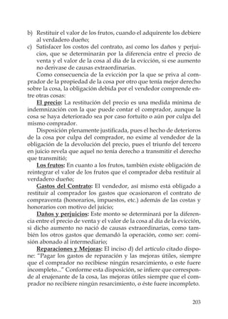 203
b) Restituir el valor de los frutos, cuando el adquirente los debiere
al verdadero dueño;
c) Satisfacer los costos del contrato, así como los daños y perjui-
cios, que se determinarán por la diferencia entre el precio de
venta y el valor de la cosa al día de la evicción, si ese aumento
no derivase de causas extraordinarias.
Como consecuencia de la evicción por la que se priva al com-
prador de la propiedad de la cosa por otro que tenía mejor derecho
sobre la cosa, la obligación debida por el vendedor comprende en-
tre otras cosas:
El precio: La restitución del precio es una medida mínima de
indemnización con la que puede contar el comprador, aunque la
cosa se haya deteriorado sea por caso fortuito o aún por culpa del
mismo comprador.
Disposición plenamente justiﬁcada, pues el hecho de deterioros
de la cosa por culpa del comprador, no exime al vendedor de la
obligación de la devolución del precio, pues el triunfo del tercero
en juicio revela que aquel no tenía derecho a transmitir el derecho
que transmitió;
Los frutos: En cuanto a los frutos, también existe obligación de
reintegrar el valor de los frutos que el comprador deba restituir al
verdadero dueño;
Gastos del Contrato: El vendedor, así mismo está obligado a
restituir al comprador los gastos que ocasionaron el contrato de
compraventa (honorarios, impuestos, etc.) además de las costas y
honorarios con motivo del juicio;
Daños y perjuicios: Este monto se determinará por la diferen-
cia entre el precio de venta y el valor de la cosa al día de la evicción,
si dicho aumento no nació de causas extraordinarias, como tam-
bién los otros gastos que demandó la operación, como ser: comi-
sión abonado al intermediario;
Reparaciones y Mejoras: El inciso d) del artículo citado dispo-
ne: “Pagar los gastos de reparación y las mejoras útiles, siempre
que el comprador no recibiese ningún resarcimiento, o este fuere
incompleto...” Conforme esta disposición, se inﬁere que correspon-
de al enajenante de la cosa, las mejoras útiles siempre que el com-
prador no recibiere ningún resarcimiento, o éste fuere incompleto.
 