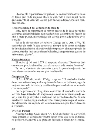 204
El concepto reparación acompaña al de conservación de la cosa,
en tanto que el de mejoras útiles, se entiende a todo aquel hecho
que aumenta el valor de la cosa por nuevas ediﬁcaciones en el in-
mueble, etc.
Responsabilidad del vendedor de mala fe
Este, debe al comprador el mayor precio de la cosa por todas
las sumas desembolsadas aun cuando esos desembolsos fuesen de
lujo o mero placer, introducidas en la cosa por el adquirente evic-
cionado.
Tal es la disposición de nuestro Código en su Art. 1.774, “El
vendedor de mala fe, que conoció al tiempo de la venta el peligro
de la evicción deberá, al arbitrio del comprador, el mayor precio de
la cosa, o todas las sumas desembolsadas, aunque fueren gastos de
lujo o mero placer”.
Ventas forzosas
El inciso e) del Art. 1.773, al respecto dispone: “Devolver úni-
camente el precio obtenido, cuando se tratare de ventas forzosas”
Es decir, si se trata de ventas forzosas, lo que el enajenante de-
berá devolver es solamente el precio obtenido.
Compensación
El Art. 1.775 de nuestro Código dispone: “El vendedor tendrá
derecho a retener lo que el adquirente hubiere recibido en pago de
mejoras antes de la venta, y lo obtenido por las destrucciones en la
cosa comprada”
Puede presentarse el siguiente caso; Que el vendedor antes de
la venta haya introducido mejoras en la cosa aumentándola de va-
lor y que tenga derecho a reclamar del verdadero dueño. Si este
verdadero dueño paga al adquirente, corresponderá que el vende-
dor descuente su importe de la indemnización, por tener derecho
a repetirlo.
Evicción Parcial
Nuestro Código Civil, en su Art. 1.776 dispone: “Si la evicción
fuere parcial, el comprador podrá optar entre que se le indemni-
ce proporcionalmente a la pérdida sufrida, o rescindir el contra-
 
