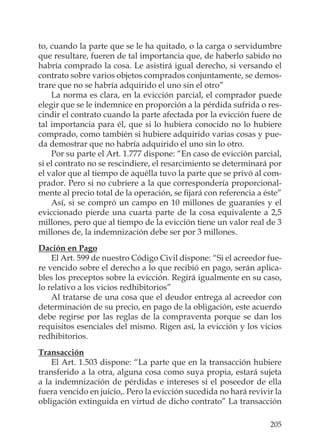 205
to, cuando la parte que se le ha quitado, o la carga o servidumbre
que resultare, fueren de tal importancia que, de haberlo sabido no
habría comprado la cosa. Le asistirá igual derecho, si versando el
contrato sobre varios objetos comprados conjuntamente, se demos-
trare que no se habría adquirido el uno sin el otro”
La norma es clara, en la evicción parcial, el comprador puede
elegir que se le indemnice en proporción a la pérdida sufrida o res-
cindir el contrato cuando la parte afectada por la evicción fuere de
tal importancia para él, que si lo hubiera conocido no lo hubiere
comprado, como también si hubiere adquirido varias cosas y pue-
da demostrar que no habría adquirido el uno sin lo otro.
Por su parte el Art. 1.777 dispone: “En caso de evicción parcial,
si el contrato no se rescindiere, el resarcimiento se determinará por
el valor que al tiempo de aquélla tuvo la parte que se privó al com-
prador. Pero si no cubriere a la que correspondería proporcional-
mente al precio total de la operación, se ﬁjará con referencia a éste”
Así, si se compró un campo en 10 millones de guaraníes y el
eviccionado pierde una cuarta parte de la cosa equivalente a 2,5
millones, pero que al tiempo de la evicción tiene un valor real de 3
millones de, la indemnización debe ser por 3 millones.
Dación en Pago
El Art. 599 de nuestro Código Civil dispone: “Si el acreedor fue-
re vencido sobre el derecho a lo que recibió en pago, serán aplica-
bles los preceptos sobre la evicción. Regirá igualmente en su caso,
lo relativo a los vicios redhibitorios”
Al tratarse de una cosa que el deudor entrega al acreedor con
determinación de su precio, en pago de la obligación, este acuerdo
debe regirse por las reglas de la compraventa porque se dan los
requisitos esenciales del mismo. Rigen así, la evicción y los vicios
redhibitorios.
Transacción
El Art. 1.503 dispone: “La parte que en la transacción hubiere
transferido a la otra, alguna cosa como suya propia, estará sujeta
a la indemnización de pérdidas e intereses si el poseedor de ella
fuera vencido en juicio,. Pero la evicción sucedida no hará revivir la
obligación extinguida en virtud de dicho contrato” La transacción
 