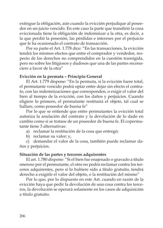206
extingue la obligación, aún cuando la evicción perjudique al posee-
dor en un juicio vencido. En este caso la parte que transﬁrió la cosa
eviccionada tiene la obligación de indemnizar a la otra, es decir, a
la que perdió la posesión, las pérdidas e intereses por el perjuicio
que le ha ocasionado el contrato de transacción.
Por su parte el Art. 1.778 dice: “En las transacciones, la evicción
tendrá los mismos efectos que entre el comprador y vendedor, res-
pecto de los derechos no comprendidos en la cuestión transigida,
pero no sobre los litigiosos y dudosos que una de las partes recono-
ciere a favor de la otra”
Evicción en la permuta – Principio General
El Art. 1.779 dispone: “En la permuta, si la evicción fuere total,
el permutante vencido podrá optar entre dejar sin efecto el contra-
to, con las indemnizaciones que corresponden, o exigir el valor del
bien al tiempo de la evicción, con los daños y perjuicios. Cuando
eligiere lo primero, el permutante restituirá el objeto, tal cual se
hallare, como poseedor de buena fe”
Por lo que se entiende que entre permutantes la evicción total
autoriza la anulación del contrato y la devolución de lo dado en
cambio como si se tratase de un poseedor de buena fe. El copermu-
tante tiene 3 alternativas:
a) reclamar la restitución de la cosa que entregó;
b) reclamar su valor; y,
c) demandar el valor de la cosa, también puede reclamar da-
ños y perjuicios.
Situación de las partes y terceros adquirentes
El art. 1.780 dispone: “Si el bien fue enajenado o gravado a título
oneroso por el permutante, el otro no podrá reclamar contra los ter-
ceros adquirentes, pero si lo hubiere sido a título gratuito, tendrá
derecho a exigirle el valor del objeto, o la restitución del mismo”
Por lo que, por lo dispuesto en este Art. cuando en razón de la
evicción haya que pedir la devolución de una cosa contra los terce-
ros, la devolución se operará solamente en los casos de adquisición
a título gratuito.
 