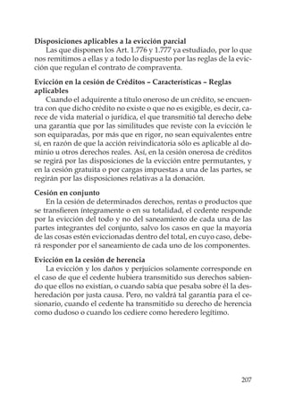 207
Disposiciones aplicables a la evicción parcial
Las que disponen los Art. 1.776 y 1.777 ya estudiado, por lo que
nos remitimos a ellas y a todo lo dispuesto por las reglas de la evic-
ción que regulan el contrato de compraventa.
Evicción en la cesión de Créditos – Características – Reglas
aplicables
Cuando el adquirente a título oneroso de un crédito, se encuen-
tra con que dicho crédito no existe o que no es exigible, es decir, ca-
rece de vida material o jurídica, el que transmitió tal derecho debe
una garantía que por las similitudes que reviste con la evicción le
son equiparadas, por más que en rigor, no sean equivalentes entre
sí, en razón de que la acción reivindicatoria sólo es aplicable al do-
minio u otros derechos reales. Así, en la cesión onerosa de créditos
se regirá por las disposiciones de la evicción entre permutantes, y
en la cesión gratuita o por cargas impuestas a una de las partes, se
regirán por las disposiciones relativas a la donación.
Cesión en conjunto
En la cesión de determinados derechos, rentas o productos que
se transﬁeren íntegramente o en su totalidad, el cedente responde
por la evicción del todo y no del saneamiento de cada una de las
partes integrantes del conjunto, salvo los casos en que la mayoría
de las cosas estén eviccionadas dentro del total, en cuyo caso, debe-
rá responder por el saneamiento de cada uno de los componentes.
Evicción en la cesión de herencia
La evicción y los daños y perjuicios solamente corresponde en
el caso de que el cedente hubiera transmitido sus derechos sabien-
do que ellos no existían, o cuando sabía que pesaba sobre él la des-
heredación por justa causa. Pero, no valdrá tal garantía para el ce-
sionario, cuando el cedente ha transmitido su derecho de herencia
como dudoso o cuando los cediere como heredero legítimo.
 