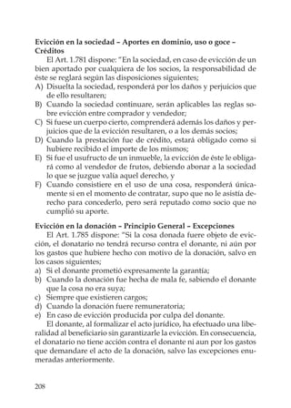 208
Evicción en la sociedad – Aportes en dominio, uso o goce –
Créditos
El Art. 1.781 dispone: “En la sociedad, en caso de evicción de un
bien aportado por cualquiera de los socios, la responsabilidad de
éste se reglará según las disposiciones siguientes;
A) Disuelta la sociedad, responderá por los daños y perjuicios que
de ello resultaren;
B) Cuando la sociedad continuare, serán aplicables las reglas so-
bre evicción entre comprador y vendedor;
C) Si fuese un cuerpo cierto, comprenderá además los daños y per-
juicios que de la evicción resultaren, o a los demás socios;
D) Cuando la prestación fue de crédito, estará obligado como si
hubiere recibido el importe de los mismos;
E) Si fue el usufructo de un inmueble, la evicción de éste le obliga-
rá como al vendedor de frutos, debiendo abonar a la sociedad
lo que se juzgue valía aquel derecho, y
F) Cuando consistiere en el uso de una cosa, responderá única-
mente si en el momento de contratar, supo que no le asistía de-
recho para concederlo, pero será reputado como socio que no
cumplió su aporte.
Evicción en la donación – Principio General – Excepciones
El Art. 1.785 dispone: “Si la cosa donada fuere objeto de evic-
ción, el donatario no tendrá recurso contra el donante, ni aún por
los gastos que hubiere hecho con motivo de la donación, salvo en
los casos siguientes;
a) Si el donante prometió expresamente la garantía;
b) Cuando la donación fue hecha de mala fe, sabiendo el donante
que la cosa no era suya;
c) Siempre que existieren cargos;
d) Cuando la donación fuere remuneratoria;
e) En caso de evicción producida por culpa del donante.
El donante, al formalizar el acto jurídico, ha efectuado una libe-
ralidad al beneﬁciario sin garantizarle la evicción. En consecuencia,
el donatario no tiene acción contra el donante ni aun por los gastos
que demandare el acto de la donación, salvo las excepciones enu-
meradas anteriormente.
 
