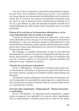 209
Así, por el inc. a) responde si prometió expresamente la garan-
tía; por el inc. b) se condena la mala fe; por el inc. c) la donación
con cargo deja de ser enteramente una liberalidad, por lo tanto res-
ponde por la evicción, los mismos fundamentos participan para
los casos en que la donación fuere remuneratoria indicada en el
inc. d), y por último, la culpa del donante no puede eximirle de la
responsabilidad que debe asumir ante el donatario por la evicción
producida.
Efectos de la evicción en las donaciones alternativas y en las
cosas determinadas solo en cuanto a su especie
Cuando las donaciones han tenido por objeto dos o mas cosas
como alternativas de la cosa que se le ha entregado en donación al
beneﬁciario, y éste, por sentencia pierde la titularidad de la cosa
transmitida por donación, podrá requerir del donante que le entre-
gue la otra u otras cosas alternativas, en virtud de la naturaleza de
la donación alternativa.
Sin embargo, en aquéllas donaciones en que la cosa sólo está
determinada en cuanto a su especie, la desposeción de ella por sen-
tencia, dará derecho a que el donatario exija que se le entregue otra
cosa de la misma especie, en virtud de la vigencia intrínseca del
principio de que “el género no perece”.
Citación de evicción por el donatario
El Art. 1.788 dispone: “El donatario vencido podrá como suce-
sor del donante, demandar a la persona de quién éste hubo la cosa
por título oneroso, aunque no le hubiere cedido expresamente sus
derechos”
El donatario queda subrogado en los derechos del donante con-
tra el enajenante sin necesidad de cesión especial, y podrá deman-
dar a la persona de quién el donante hubo la cosa por título onero-
so, la garantía de evicción.
Evicción entre copartícipes – Regla general – Efectos necesarios
y accidentales
El art. 1.763 dispone: “Lo dispuesto entre enajenantes y adqui-
rentes en general, será aplicable a la evicción entre copartícipes.
Para el resarcimiento se tomará como base el valor de los bienes
 