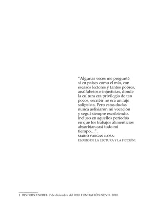 “Algunas veces me pregunté
si en países como el mío, con
escasos lectores y tantos pobres,
analfabetos e injusticias, donde
la cultura era privilegio de tan
pocos, escribir no era un lujo
solipsista. Pero estas dudas
nunca asﬁxiaron mi vocación
y seguí siempre escribiendo,
incluso en aquellos períodos
en que los trabajos alimenticios
absorbían casi todo mi
tiempo…”.
MARIO VARGAS LLOSA:
ELOGIO DE LA LECTURA Y LA FICCIÓN1
.
1 DISCURSO NOBEL. 7 de diciembre del 2010. FUNDACIÓN NOVEL 2010.
 