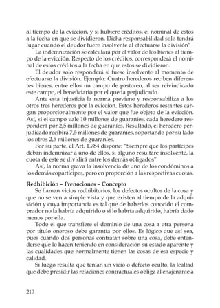 210
al tiempo de la evicción, y si hubiere créditos, el nominal de estos
a la fecha en que se dividieron. Dicha responsabilidad solo tendrá
lugar cuando el deudor fuere insolvente al efectuarse la división”
La indemnización se calculará por el valor de los bienes al tiem-
po de la evicción. Respecto de los créditos, corresponderá el nomi-
nal de estos créditos a la fecha en que estos se dividieron.
El deudor solo responderá si fuese insolvente al momento de
efectuarse la división. Ejemplo: Cuatro herederos reciben diferen-
tes bienes, entre ellos un campo de pastoreo, al ser reivindicado
este campo, el beneﬁciario por el queda perjudicado.
Ante esta injusticia la norma previene y responsabiliza a los
otros tres herederos por la evicción. Estos herederos restantes car-
gan proporcionalmente por el valor que fue objeto de la evicción.
Así, si el campo vale 10 millones de guaraníes, cada heredero res-
ponderá por 2,5 millones de guaraníes. Resultado, el heredero per-
judicado recibirá 7,5 millones de guaraníes, soportando por su lado
los otros 2,5 millones de guaraníes.
Por su parte, el Art. 1.784 dispone: “Siempre que los partícipes
deban indemnizar a uno de ellos, si alguno resultare insolvente, la
cuota de este se dividirá entre los demás obligados”
Así, la norma grava la insolvencia de uno de los condóminos a
los demás copartícipes, pero en proporción a las respectivas cuotas.
Redhibición – Prenociones – Concepto
Se llaman vicios redhibitorios, los defectos ocultos de la cosa y
que no se ven a simple vista y que existen al tiempo de la adqui-
sición y cuya importancia es tal que de haberlos conocido el com-
prador no la habría adquirido o si lo habría adquirido, habría dado
menos por ella.
Todo el que transﬁere el dominio de una cosa a otra persona
por título oneroso debe garantía por ellos. Es lógico que así sea,
pues cuando dos personas contratan sobre una cosa, debe enten-
derse que lo hacen teniendo en consideración su estado aparente y
las cualidades que normalmente tienen las cosas de esa especie y
calidad.
Si luego resulta que tenían un vicio o defecto oculto, la lealtad
que debe presidir las relaciones contractuales obliga al enajenante a
 