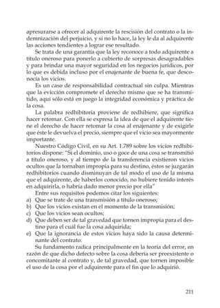 211
apresurarse a ofrecer al adquirente la rescisión del contrato o la in-
demnización del perjuicio, y si no lo hace, la ley le da al adquirente
las acciones tendientes a lograr ese resultado.
Se trata de una garantía que la ley reconoce a todo adquirente a
título oneroso para ponerlo a cubierto de sorpresas desagradables
y para brindar una mayor seguridad en los negocios jurídicos, por
lo que es debida incluso por el enajenante de buena fe, que desco-
nocía los vicios.
Es un caso de responsabilidad contractual sin culpa. Mientras
que la evicción compromete el derecho mismo que se ha transmi-
tido, aquí sólo está en juego la integridad económica y práctica de
la cosa.
La palabra redhibitoria proviene de redhibiere, que signiﬁca
hacer retomar. Con ella se expresa la idea de que el adquirente tie-
ne el derecho de hacer retomar la cosa al enajenante y de exigirle
que éste le devuelva el precio, siempre que el vicio sea mayormente
importante.
Nuestro Código Civil, en su Art. 1.789 sobre los vicios redhibi-
torios dispone: “Si el dominio, uso o goce de una cosa se transmitió
a título oneroso, y al tiempo de la transferencia existieron vicios
ocultos que la tornaban impropia para su destino, éstos se juzgarán
redhibitorios cuando disminuyan de tal modo el uso de la misma
que el adquirente, de haberlos conocido, no hubiere tenido interés
en adquirirla, o habría dado menor precio por ella”
Entre sus requisitos podemos citar los siguientes:
a) Que se trate de una transmisión a título oneroso;
b) Que los vicios existan en el momento de la transmisión;
c) Que los vicios sean ocultos;
d) Que deben ser de tal gravedad que tornen impropia para el des-
tino para el cuál fue la cosa adquirida;
e) Que la ignorancia de estos vicios haya sido la causa determi-
nante del contrato.
Su fundamento radica principalmente en la teoría del error, en
razón de que dicho defecto sobre la cosa debería ser preexistente o
concomitante al contrato y, de tal gravedad, que tornen imposible
el uso de la cosa por el adquirente para el ﬁn que lo adquirió.
 