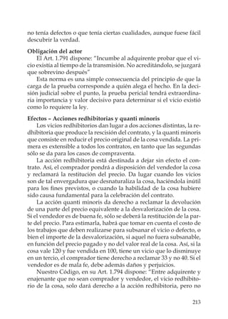 213
no tenía defectos o que tenía ciertas cualidades, aunque fuese fácil
descubrir la verdad.
Obligación del actor
El Art. 1.791 dispone: “Incumbe al adquirente probar que el vi-
cio existía al tiempo de la transmisión. No acreditándolo, se juzgará
que sobrevino después”
Esta norma es una simple consecuencia del principio de que la
carga de la prueba corresponde a quién alega el hecho. En la deci-
sión judicial sobre el punto, la prueba pericial tendrá extraordina-
ria importancia y valor decisivo para determinar si el vicio existió
como lo requiere la ley.
Efectos – Acciones redhibitorias y quanti minoris
Los vicios redhibitorios dan lugar a dos acciones distintas, la re-
dhibitoria que produce la rescisión del contrato, y la quanti minoris
que consiste en reducir el precio original de la cosa vendida. La pri-
mera es extensible a todos los contratos, en tanto que las segundas
sólo se da para los casos de compraventa.
La acción redhibitoria está destinada a dejar sin efecto el con-
trato. Así, el comprador pondrá a disposición del vendedor la cosa
y reclamará la restitución del precio. Da lugar cuando los vicios
son de tal envergadura que desnaturaliza la cosa, haciéndola inútil
para los ﬁnes previstos, o cuando la habilidad de la cosa hubiere
sido causa fundamental para la celebración del contrato.
La acción quanti minoris da derecho a reclamar la devolución
de una parte del precio equivalente a la desvalorización de la cosa.
Si el vendedor es de buena fe, sólo se deberá la restitución de la par-
te del precio. Para estimarla, habrá que tomar en cuenta el costo de
los trabajos que deben realizarse para subsanar el vicio o defecto, o
bien el importe de la desvalorización, si aquel no fuera subsanable,
en función del precio pagado y no del valor real de la cosa. Así, si la
cosa vale 120 y fue vendida en 100, tiene un vicio que lo disminuye
en un tercio, el comprador tiene derecho a reclamar 33 y no 40. Si el
vendedor es de mala fe, debe además daños y perjuicios.
Nuestro Código, en su Art. 1.794 dispone: “Entre adquirente y
enajenante que no sean comprador y vendedor, el vicio redhibito-
rio de la cosa, solo dará derecho a la acción redhibitoria, pero no
 