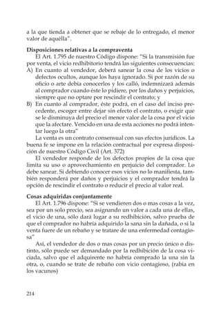 214
a la que tienda a obtener que se rebaje de lo entregado, el menor
valor de aquélla”.
Disposiciones relativas a la compraventa
El Art. 1.795 de nuestro Código dispone: “Si la transmisión fue
por venta, el vicio redhibitorio tendrá las siguientes consecuencias:
A) En cuanto al vendedor, deberá sanear la cosa de los vicios o
defectos ocultos, aunque los haya ignorado. Si por razón de su
oﬁcio o arte debía conocerlos y los calló, indemnizará además
al comprador cuando éste lo pidiere, por los daños y perjuicios,
siempre que no optare por rescindir el contrato; y
B) En cuanto al comprador, éste podrá, en el caso del inciso pre-
cedente, escoger entre dejar sin efecto el contrato, o exigir que
se le disminuya del precio el menor valor de la cosa por el vicio
que la afectare. Vencido en una de esta acciones no podrá inten-
tar luego la otra”
La venta es un contrato consensual con sus efectos jurídicos. La
buena fe se impone en la relación contractual por expresa disposi-
ción de nuestro Código Civil (Art. 372)
El vendedor responde de los defectos propios de la cosa que
limita su uso o aprovechamiento en perjuicio del comprador. Lo
debe sanear. Si debiendo conocer esos vicios no lo maniﬁesta, tam-
bién responderá por daños y perjuicios y el comprador tendrá la
opción de rescindir el contrato o reducir el precio al valor real.
Cosas adquiridas conjuntamente
El Art. 1.796 dispone: “Si se vendieren dos o mas cosas a la vez,
sea por un solo precio, sea asignando un valor a cada una de ellas,
el vicio de una, sólo dará lugar a su redhibición, salvo prueba de
que el comprador no habría adquirido la sana sin la dañada, o si la
venta fuere de un rebaño y se tratare de una enfermedad contagio-
sa”
Así, el vendedor de dos o mas cosas por un precio único o dis-
tinto, sólo puede ser demandado por la redhibición de la cosa vi-
ciada, salvo que el adquirente no habría comprado la una sin la
otra, o, cuando se trate de rebaño con vicio contagioso, (rabia en
los vacunos)
 