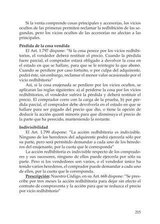 215
Si la venta comprende cosas principales y accesorias, los vicios
ocultos de las primeras permiten reclamar la redhibición de las se-
gundas, pero los vicios ocultos de las accesorias no afectan a las
principales.
Pérdida de la cosa vendida
El Art. 1.797 dispone: “Si la cosa perece por los vicios redhibi-
torios, el vendedor deberá restituir el precio. Cuando la pérdida
fuere parcial, el comprador estará obligado a devolver la cosa en
el estado en que se hallare, para que se le reintegre lo que abonó.
Cuando se perdiere por caso fortuito, o por culpa del adquirente,
podrá éste, sin embargo, reclamar el menor valor ocasionado por el
vicio redhibitorio”
Así, si la cosa enajenada se perdiere por los vicios ocultos, se
aplicaran las reglas siguientes: a) al perderse la cosa por los vicios
redhibitorios, el vendedor sufrirá la pérdida y deberá restituir el
precio. El comprador corre con la carga de la prueba, b) por pér-
dida parcial, el comprador debe devolverla en el estado en que se
hallare para ser pagado del precio que dio, o tiene la opción de
deducir la acción quanti minoris para que disminuya el precio de
la parte que ha perecido, manteniendo la restante.
Indivisibilidad
El Art. 1.799 dispone: “La acción redhibitoria es indivisible.
Ninguno de los herederos del adquirente podrá ejercerla sólo por
su parte, pero será permitido demandar a cada uno de los herede-
ros del enajenante, por la cuota que le corresponda”
La acción redhibitoria es indivisible respecto de los comprado-
res y sus sucesores, ninguno de ellos puede ejercerla por sólo su
parte. Pero si los vendedores son varios, o el vendedor único ha
tenido varios herederos, el comprador puede demandar a cada uno
de ellos, por la cuota que le corresponda.
Prescripción: Nuestro Código, en su Art. 668 dispone: “Se pres-
cribe por tres meses la acción redhibitoria para dejar sin efecto el
contrato de compraventa y la acción para que se reduzca el precio
por vicio redhibitorio”
 